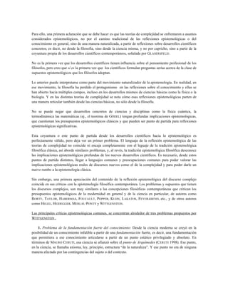 Para ello, una primera aclaración que se debe hacer es que las teorías de complejidad se enfrentaron a asuntos
considerados epistemológicos, no por el camino tradicional de las reflexiones epistemológicas o del
conocimiento en general, sino de una manera naturalizada, a partir de reflexiones sobre desarrollos científicos
concretos; es decir, no desde la filosofía, sino desde la ciencia misma, y no por capricho, sino a partir de la
coyuntura propia de los desarrollos científicos contemporáneos, señalada por GLASERSFELD:
No es la primera vez que los desarrollos científicos tienen influencia sobre el pensamiento profesional de los
filósofos, pero creo que sí es la primera vez que los científicos formulan preguntas serias acerca de la clase de
supuestos epistemológicos que los filósofos adoptan.
Lo anterior puede interpretarse como parte del movimiento naturalizador de la epistemología. En realidad, en
ese movimiento, la filosofía ha perdido el protagonismo en las reflexiones sobre el conocimiento y ellas se
han abierto hacia múltiples campos, incluso en los desarrollos mismos de ciencias básicas como la física o la
biología. Y en las distintas teorías de complejidad se nota cómo esas reflexiones epistemológicas parten de
una manera reticular también desde las ciencias básicas, no sólo desde la filosofía.
No se puede negar que desarrollos concretos de ciencias y disciplinas como la física cuántica, la
termodinámica las matemáticas (ej., el teorema de GÖDEL) tengan profundas implicaciones epistemológicas,
que cuestionan los presupuestos epistemológicos clásicos y que pueden ser punto de partida para reflexiones
epistemológicas significativas.
Esta coyuntura o este punto de partida desde los desarrollos científicos hacia lo epistemológico es
perfectamente válido, pero deja ver un primer problema. El lenguaje de la reflexión epistemológica de las
teorías de complejidad no coincide ni encaja completamente con el leguaje de la tradición epistemológica
filosófica clásica, así aborde similares problemas, y, al revés, la tradición epistemológica filosófica desconoce
las implicaciones epistemológicas profundas de los nuevos desarrollos científicos. Es necesario, desde estos
puntos de partida distintos, llegar a lenguajes comunes y preocupaciones comunes para poder valorar las
implicaciones epistemológicas reales de discursos nuevos como el de la complejidad y para poder darle un
nuevo rumbo a la epistemología clásica.
Sin embargo, una primera apreciación del contenido de la reflexión epistemológica del discurso complejo
coincide en sus críticas con la epistemología filosófica contemporánea. Los problemas y supuestos que tienen
los discursos complejos, son muy similares a las concepciones filosóficas contemporáneas que critican los
presupuestos epistemológicos de la modernidad en general y de la ciencia en particular, de autores como
RORTY, TAYLOR, HABERMAS, FOUCAULT, POPPER, KUHN, LAKATOS, FEYERABEND, etc., y de otros autores
como HEGEL, HEIDEGGER, MERLAU PONTY y WITTGENSTEIN.
Las principales críticas epistemológicas comunes, se concentran alrededor de tres problemas propuestos por
WITTGENSTEIN .
1. Problema de la fundamentación fuerte del conocimiento: Desde la ciencia moderna se creyó en la
posibilidad de un conocimiento infalible a partir de una fundamentación fuerte, es decir, una fundamentación
que permitiera a ese conocimiento articularse a partir de un punto estático privilegiado y absoluto. En
términos de MAURO CERUTI, esa ciencia se afianzó sobre el punto de Arquímedes (CERUTI 1998). Ese punto,
en la ciencia, se llamaba axioma, ley, principio, estructura “de la naturaleza”. Y ese punto no era de ninguna
manera afectado por las contingencias del sujeto o del contexto.
 