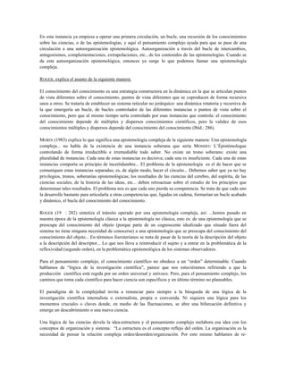 En esta instancia ya empieza a operar una primera circulación, un bucle, una recursión de los conocimientos
sobre las ciencias, o de las epistemologías, y aquí el pensamiento complejo ayuda para que se pase de una
circulación a una autoorganización epistemológica. Autoorganización a través del bucle de intercambios,
antagonismos, complementaciones, extrapolaciones, etc., de los contenidos de las epistemologías. Cuando se
da esta autoorganización epistemológica, entonces ya surge lo que podemos llamar una epistemología
compleja.
ROGER, explica el asunto de la siguiente manera:
El conocimiento del conocimiento es una estrategia constructora en la dinámica en la que se articulan puntos
de vista diferentes sobre el conocimiento, puntos de vista diferentes que se coproducen de forma recursiva
unos a otros. Se trataría de establecer un sistema reticular no jerárquico: una dinámica rotatoria y recursiva de
la que emergería un bucle, de bucles controlador de las diferentes instancias o puntos de vista sobre el
conocimiento, pero que al mismo tiempo sería controlado por esas instancias que controla: el conocimiento
del conocimiento depende de múltiples y dispersos conocimientos científicos, pero la validez de esos
conocimientos múltiples y dispersos depende del conocimiento del conocimiento (Ibíd.: 286).
MORIN (1983) explica lo que significa una epistemología compleja de la siguiente manera: Una epistemología
compleja... no habla de la existencia de una instancia soberana que sería MOSSIEU L’Épistémologue
controlando de forma irreductible e irremediable todo saber. No existe un trono soberano: existe una
pluralidad de instancias. Cada una de estas instancias es decisiva; cada una es insuficiente. Cada una de estas
instancias comporta su principio de incertidumbre... El problema de la epistemología es el de hacer que se
comuniquen estas instancias separadas; es, de algún modo, hacer el circuito... Debemos saber que ya no hay
privilegios, tronos, soberanías epistemológicas; los resultados de las ciencias del cerebro, del espíritu, de las
ciencias sociales, de la historia de las ideas, etc... deben retroactuar sobre el estudio de los principios que
determinan tales resultados. El problema nos es que cada uno pierda su competencia. Se trata de que cada uno
la desarrolle bastante para articularla a otras competencias que, ligadas en cadena, formarían un bucle acabado
y dinámico, el bucle del conocimiento del conocimiento.
ROGER (19 : 282) sintetiza el tránsito operado por una epistemología compleja, así: ...hemos pasado en
nuestra época de la epistemología clásica a la epistemología no clásica, esto es: de una epistemología que se
preocupa del conocimiento del objeto (porque parte de un cognoscente idealizado que situado fuera del
sistema no tiene ninguna necesidad de conocerse) a una epistemología que se preocupa del conocimiento del
conocimiento del objeto... En términos foersterianos se trata de pasar de la teoría de la descripción del objeto
a la descripción del descriptor... Lo que nos lleva a reintroducir el sujeto y a entrar en la problemática de la
reflexividad (segundo orden), en la problemática epistemológica de los sistemas observadores.
Para el pensamiento complejo, el conocimiento científico no obedece a un “orden” determinable. Cuando
hablamos de “lógica de la investigación científica”, parece que nos estuviéramos refiriendo a que la
producción científica está regida por un orden universal y unívoco. Pero, para el pensamiento complejo, los
caminos que toma cada científico para hacer ciencia son específicos y en último término no planeables.
El paradigma de la complejidad invita a renunciar para siempre a la búsqueda de una lógica de la
investigación científica internalista o externalista, propia o convenida. Ni siquiera una lógica para los
momentos cruciales o claves donde, en medio de las fluctuaciones, se abre una bifurcación definitiva y
emerge un descubrimiento o una nueva ciencia.
Una lógica de las ciencias devela la idea-estructura y el pensamiento complejo reelabora esa idea con los
conceptos de organización y sistema: “La estructura es el concepto reflejo del orden. La organización es la
necesidad de pensar la relación compleja orden/desorden/organización. Por esto mismo hablamos de re-
 