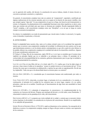 con la aparición del cambio, del devenir, la constitución de nuevos órdenes, donde el mismo devenir se
convierte en principio constitutivo y explicativo.
En general, el conocimiento complejo tiene más un carácter de “comprensión”, soportado y justificado por
algunas explicaciones de las ciencias naturales, pero no se agota en la relación de unas pocas variables, sino
que siempre supone “algo más”. Es una comprensión a la que no se llega, sino hacia la cual el pensamiento se
orienta. La búsqueda y los planteamientos de la complejidad funcionan como ideas regulativas, es decir, como
ideas que orientan una actividad, pero que nunca se alcanzan por completo. Resulta inapropiado hablar de
“teoría” compleja, o del conocimiento complejo como una “disciplina”, a no ser que se tenga en cuenta
siempre su necesaria incompletitud.
En síntesis, la complejidad es un modo de pensamiento que vincula tanto el orden, lo universal y lo regular,
como el desorden, lo particular y el devenir.
2. ANTECESORES
Desde la antigüedad hasta nuestros días, tanto en la cultura oriental como en la occidental han aparecido
autores que se acercan a una comprensión compleja de la realidad. La diferencia de estos autores con los que
aquí denominamos pioneros y con los demás autores contemporáneos es que sólo a partir de estos últimos se
ha podido elaborar una comprensión compleja de la realidad derivada de los desarrollos científicos. Algunos
de los que consideramos antecesores son:
El Yijing (o Yi-king, libro de las mutaciones, siglos XII-XI a.c.): en el que se considera que el cosmos tiene
implícito un principio bipolar que no es reducible a un principio único y último. El postulado de la
exclusividad, de la incompatibilidad de los contrarios, gobierna el pensamiento, pero lo que rige la realidad es
la complementariedad de los contrarios.
LAO-TSÉ, en el Dao de jing (libro del tao y la virtud, siglo IV a. C.): explica que el tao ha dado origen al
universo y hace reinar el orden en la naturaleza: “actuar en sentido inverso es el movimiento del tao”. El tao
favorece las cosas que se encuentran en subdesarrollo y reprime las que están en superdesarrollo. De ahí una
ley implacable: “toda cosa que se ha desarrollado hasta su extremo pasa a su contrario”.
ZHUANG ZHOU (369-268 a. C.): consideraba que el conocimiento humano está condicionado; por ende, es
incierto.
FANG YIZHI (1611-1671): observaba, en primer lugar, el principio de la no contradicción y lo sometía, a
continuación, al principio de la unidad de los contrarios para, en tercer lugar, respetar a la vez ambos
principios, cada uno en su medida. Concebía que el funcionamiento de algo tiene una causalidad no lineal
sino recursiva.
HERÁCLITO (535-480 a. C.): planteaba el antagonismo, la concurrencia y la complementariedad de los
contrarios en el proceso del devenir. Propone una ontología del devenir y no del orden, como Parménides. Y
relacionaba lo anterior con las paradojas de la vida y del conocimiento.
PROTÁGORAS (485-411 a. C.): proponía una visión múltiple de la verdad, y sostenía que es necesario tolerar,
incluso legitimar, la diversidad y la contradicción en el proceso del conocimiento. Resaltó lo no simplificable,
lo no reducible del pensamiento.
GEORG WILHELM FRIEDRICH HEGEL (1770-1831): captó un dinamismo en los contrarios. Su concepción de la
dialéctica se acerca a la comprensión compleja, aunque no llega a ella por cuanto se orienta a una superación
de los contrarios.
 