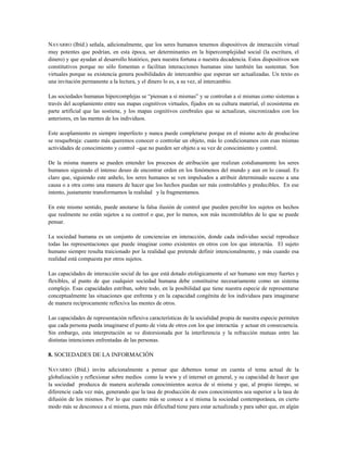 NAVARRO (Ibíd.) señala, adicionalmente, que los seres humanos tenemos dispositivos de interacción virtual
muy potentes que podrían, en esta época, ser determinantes en la hipercomplejidad social (la escritura, el
dinero) y que ayudan al desarrollo histórico, para nuestra fortuna o nuestra decadencia. Estos dispositivos son
constitutivos porque no sólo fomentan o facilitan interacciones humanas sino también las sustentan. Son
virtuales porque su existencia genera posibilidades de intercambio que esperan ser actualizadas. Un texto es
una invitación permanente a la lectura, y el dinero lo es, a su vez, al intercambio.
Las sociedades humanas hipercomplejas se “piensan a sí mismas” y se controlan a sí mismas como sistemas a
través del acoplamiento entre sus mapas cognitivos virtuales, fijados en su cultura material, el ecosistema en
parte artificial que las sostiene, y los mapas cognitivos cerebrales que se actualizan, sincronizados con los
anteriores, en las mentes de los individuos.
Este acoplamiento es siempre imperfecto y nunca puede completarse porque en el mismo acto de producirse
se resquebraja: cuanto más queremos conocer o controlar un objeto, más lo condicionamos con esas mismas
actividades de conocimiento y control –que no pueden ser objeto a su vez de conocimiento y control.
De la misma manera se pueden entender los procesos de atribución que realizan cotidianamente los seres
humanos siguiendo el intenso deseo de encontrar orden en los fenómenos del mundo y aun en lo casual. Es
claro que, siguiendo este anhelo, los seres humanos se ven impulsados a atribuir determinado suceso a una
causa o a otra como una manera de hacer que los hechos puedan ser más controlables y predecibles. En ese
intento, justamente transformamos la realidad y la fragmentamos.
En este mismo sentido, puede anotarse la falsa ilusión de control que pueden percibir los sujetos en hechos
que realmente no están sujetos a su control o que, por lo menos, son más incontrolables de lo que se puede
pensar.
La sociedad humana es un conjunto de conciencias en interacción, donde cada individuo social reproduce
todas las representaciones que puede imaginar como existentes en otros con los que interactúa. El sujeto
humano siempre resulta traicionado por la realidad que pretende definir intencionalmente, y más cuando esa
realidad está compuesta por otros sujetos.
Las capacidades de interacción social de las que está dotado etológicamente el ser humano son muy fuertes y
flexibles, al punto de que cualquier sociedad humana debe constituirse necesariamente como un sistema
complejo. Esas capacidades estriban, sobre todo, en la posibilidad que tiene nuestra especie de representarse
conceptualmente las situaciones que enfrenta y en la capacidad congénita de los individuos para imaginarse
de manera recíprocamente reflexiva las mentes de otros.
Las capacidades de representación reflexiva características de la socialidad propia de nuestra especie permiten
que cada persona pueda imaginarse el punto de vista de otros con los que interactúa y actuar en consecuencia.
Sin embargo, esta interpretación se ve distorsionada por la interferencia y la refracción mutuas entre las
distintas intenciones enfrentadas de las personas.
8. SOCIEDADES DE LA INFORMACIÓN
NAVARRO (Ibíd.) invita adicionalmente a pensar que debemos tomar en cuenta el tema actual de la
globalización y reflexionar sobre medios como la www y el internet en general, y su capacidad de hacer que
la sociedad produzca de manera acelerada conocimientos acerca de sí misma y que, al propio tiempo, se
diferencie cada vez más, generando que la tasa de producción de esos conocimientos sea superior a la tasa de
difusión de los mismos. Por lo que cuanto más se conoce a sí misma la sociedad contemporánea, en cierto
modo más se desconoce a sí misma, pues más dificultad tiene para estar actualizada y para saber que, en algún
 