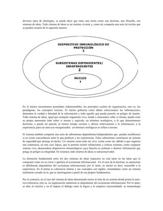 diversos tipos de ideologías, se puede decir que tanto una teoría como una doctrina, una filosofía, son
sistemas de ideas. Todo sistema de ideas es un sistema viviente y, como tal, comporta una serie de niveles que
se pueden resumir de la siguiente manera:
NÚCLEO
1
SUBSISTEMAS DEPENDIENTES/
INDEPENDIENTES
2
DISPOSITIVO INMUNOLÓGICO DE
PROTECCIÓN
3
En el núcleo encontramos postulados indemostrables, los principios ocultos de organización, esto es, los
paradigmas, los conceptos rectores. El núcleo gobierna cómo deben seleccionarse las informaciones,
determina la verdad o falsedad de la información y todo aquello que pueda ponerlo en peligro de muerte.
Todo sistema de ideas, igual que cualquier organismo vivo, tiende a clausurarse sobre sí mismo; puede crear
su propia autonomía total sobre sí mismo y equivale, en términos noológicos, a lo que denominamos
doctrinas, o puede ser parcial, al mismo tiempo cerrarse y abrirse relativamente a la información, a la
experiencia, para ser auto-eco-reorganizador; en términos noológicos se refiere a teorías.
El sistema también comporta una serie de subsistemas dependientes/independientes que pueden modificarse
si no existe concordancia entre lo que predicen y las experiencias. Estos subsistemas constituyen un sistema
de seguridad que protege al núcleo. Un sistema como todo ser vivo, existe como tal, debido a que organiza
una coherencia, en este caso lógica, que le permite resistir refutaciones y críticas externas; como cualquier
sistema vivo, desencadena dispositivos inmunológicos cuya función es rechazar o destruir información que
ponga en peligro su integridad. En resumen, todo sistema de ideas es autoconservador.
La distinción fundamental entre los dos sistemas de ideas expuestos no está tanto en las ideas que lo
componen como en su cierre o apertura al ecosistema informacional. En el caso de la doctrina, su autonomía
es débilmente dependiente del ecosistema informacional; por lo tanto, su núcleo es duro, insensible a la
experiencia. En él prima la coherencia interna y sus conceptos son rígidos, mostrándose como un sistema
totalmente cerrado en sí, que se autorregenera a partir de sus propios fundamentos.
Por el contrario, en el caso del sistema de ideas denominado teoría se trata de un sistema donde prima la auto-
exo-referencia; esto es, su organización autónoma es dependiente del ecosistema informacional. Por lo tanto,
se abre al exterior y en él impera el diálogo entre la lógica y lo empírico (racionalidad): su inmunología
 
