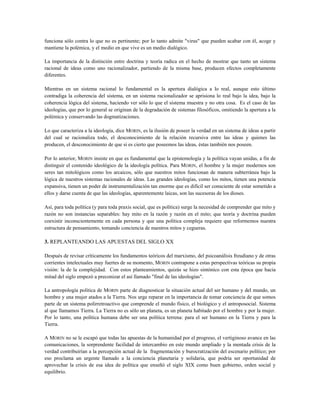 funciona sólo contra lo que no es pertinente; por lo tanto admite "virus" que pueden acabar con él, acoge y
mantiene la polémica, y el medio en que vive es un medio dialógico.
La importancia de la distinción entre doctrina y teoría radica en el hecho de mostrar que tanto un sistema
racional de ideas como uno racionalizador, partiendo de la misma base, producen efectos completamente
diferentes.
Mientras en un sistema racional lo fundamental es la apertura dialógica a lo real, aunque esto último
contradiga la coherencia del sistema, en un sistema racionalizador se aprisiona lo real bajo la idea, bajo la
coherencia lógica del sistema, haciendo ver sólo lo que el sistema muestra y no otra cosa. Es el caso de las
ideologías, que por lo general se originan de la degradación de sistemas filosóficos, omitiendo la apertura a la
polémica y conservando las dogmatizaciones.
Lo que caracteriza a la ideología, dice MORIN, es la ilusión de poseer la verdad en un sistema de ideas a partir
del cual se racionaliza todo, el desconocimiento de la relación recursiva entre las ideas y quienes las
producen, el desconocimiento de que si es cierto que poseemos las ideas, éstas también nos poseen.
Por lo anterior, MORIN insiste en que es fundamental que la epistemología y la política vayan unidas, a fin de
distinguir el contenido ideológico de la ideología política. Para MORIN, el hombre y la mujer modernos son
seres tan mitológicos como los arcaicos, sólo que nuestros mitos funcionan de manera subterránea bajo la
lógica de nuestros sistemas racionales de ideas. Las grandes ideologías, como los mitos, tienen una potencia
expansiva, tienen un poder de instrumentalización tan enorme que es difícil ser consciente de estar sometido a
ellos y darse cuenta de que las ideologías, aparentemente laicas, son las sucesoras de los dioses.
Así, para toda política (y para toda praxis social, que es política) surge la necesidad de comprender que mito y
razón no son instancias separables: hay mito en la razón y razón en el mito; que teoría y doctrina pueden
coexistir inconscientemente en cada persona y que una política compleja requiere que reformemos nuestra
estructura de pensamiento, tomando conciencia de nuestros mitos y cegueras.
3. REPLANTEANDO LAS APUESTAS DEL SIGLO XX
Después de revisar críticamente los fundamentos teóricos del marxismo, del psicoanálisis freudiano y de otras
corrientes intelectuales muy fuertes de su momento, MORIN contrapone a estas perspectivas teóricas su propia
visión: la de la complejidad. Con estos planteamientos, quizás se hizo sintónico con esta época que hacia
mitad del siglo empezó a preconizar el así llamado "final de las ideologías".
La antropología política de MORIN parte de diagnosticar la situación actual del ser humano y del mundo, un
hombre y una mujer atados a la Tierra. Nos urge reparar en la importancia de tomar conciencia de que somos
parte de un sistema polirretroactivo que comprende el mundo físico, el biológico y el antroposocial. Sistema
al que llamamos Tierra. La Tierra no es sólo un planeta, es un planeta habitado por el hombre y por la mujer.
Por lo tanto, una política humana debe ser una política terrena: para el ser humano en la Tierra y para la
Tierra.
A MORIN no se le escapó que todas las apuestas de la humanidad por el progreso, el vertiginoso avance en las
comunicaciones, la sorprendente facilidad de intercambio en este mundo ampliado y la mentada crisis de la
verdad contribuirían a la percepción actual de la fragmentación y burocratización del escenario político; por
eso proclama un urgente llamado a la conciencia planetaria y solidaria, que podría ser oportunidad de
aprovechar la crisis de esa idea de política que enseñó el siglo XIX como buen gobierno, orden social y
equilibrio.
 