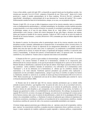 Como es bien sabido, a partir del siglo XIX se desarrolla un especial interés por las disciplinas sociales. Así,
mientras por una parte AUGUSTO COMTE proponía el desarrollo de una “física social” dentro de la visión
positivista y según el modelo epistemológico de la física moderna, WILHELM DILTHEY reclamaba la
especificidad metodológica y epistemológica de lo que denominó las “ciencias del espíritu”. Por su parte,
Schleiermacher sentaba las bases de la hermenéutica, aunque, en su caso, con un propósito religioso.
Durante el siglo XX, a la vez que se daba el gigantesco avance de las ciencias naturales, tanto en contenidos
como en fundamentación epistemológica y variedad metodológica, las disciplinas sociales también presentan
un gran desarrollo; es así como avanzan la historia, la economía, la sociología la psicología, la antropología y
la politología, aunque, en el caso de estas últimas, dentro de un largo debate a cerca de su estatuto
epistemológico como ciencias y dentro del criterio dominante de que, para llegar a alcanzar este estatuto,
tenían que acogerse al modelo de las ciencias naturales. Todavía en 1985 el autor de un texto de estudio de
filosofía de las ciencias humanas y sociales (MARDONES 1991) constataba que éstas no habían adquirido tan
deseado estatuto.
No obstante lo anterior, las discusiones sobre la epistemología, tanto de las ciencias naturales como de las
disciplinas sociales y humanas, adelantadas por el neopositivismo, el racionalismo crítico, la teoría crítica y la
hermenéutica la han llevado a buscar la superación de los antagonismos planteados en grandes temas de
debate entre estos dos tipos de saber, tales como: la explicación y la comprensión, la neutralidad valorativa
(ética y política) de la ciencia, la muerte del sujeto, el significado del lenguaje científico, la oposición entre
ciencia y humanidades, la función del contexto, la historicidad del saber y la oposición entre los métodos
cuantitativos y los cualitativos. Veamos cómo se expresan estos temas en la actualidad.
1. Después de DILTHEY, gracias en gran medida a la fenomenología, especialmente con H. G. GADAMER,
se atribuye a las ciencias humanas el método de la hermenéutica, centrado en la comprensión, para
diferenciarlas de las ciencias naturales, en las que ha prevalecido la búsqueda de la explicación de los hechos.
Durante décadas se identificaron y opusieron los dos tipos de saberes hasta llegar a posturas críticas como las
que asumieron ciertos científicos naturales al caracterizar a los cultivadores de la hermenéutica como
“charlatanes” y la de los defensores de la hermenéutica al afirmar que los científicos naturales eran
materialistas y de visión reducida. Finalmente aparecen pensadores que perciben cómo explicación y
comprensión son dos actividades complementarias, porque lo que busca el científico al explicar los hechos
es, finalmente, entender su razón de ser, su sentido, lo mismo que busca la hermenéutica (RICOEUR LONEGAN
1999). Morin encuentra que la comprensión será uno de los saberes indispensables para construir la nueva
civilización planetaria (MORIN 2000).
2. Durante más de la mitad del siglo XX las ciencias naturales proclamaron que su método estaba
centrado en juicios de hecho y que lograban evitar los juicios de valor, esto es, de su neutralidad valorativa.
El contexto específico y exclusivo de su epistemología era el contexto de justificación, centrado en los
objetivos internos de cada disciplina y, por consiguiente, en las condiciones de las teorías, los hechos o el
lenguaje que garantizan la validez y la confiabilidad de sus descubrimientos. Sin embargo, las propuestas del
segundo WITTGENSTEIN, en torno a los juegos del lenguaje, así como las de la sociología de la ciencia acerca
de los factores externos, tales como el contexto de descubrimiento y, dentro de él, los paradigmas (KUHN) que
reúnen a las comunidades científicas, o, finalmente el contexto de aplicación que evidencia la importancia de
los factores económicos, tecnológicos y políticos en la producción de los conocimientos científicos, inundan
las prácticas científicas de juicios de valor y les oscurecen su pretendida neutralidad a este respecto.
Al mismo tiempo aparecen posiciones que evidencian cómo, en opciones como la de la matemática métrica
para expresar los conocimiento científicos, se pueden encontrar compromisos éticos y políticos, así como la
mayor o menor aceptación de modelos explicativos puede responder a intereses políticos, comprometidos
 