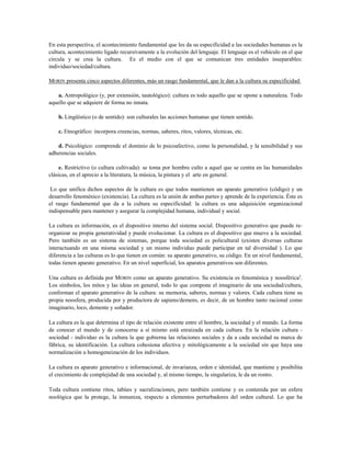 En esta perspectiva, el acontecimiento fundamental que les da su especificidad a las sociedades humanas es la
cultura, acontecimiento ligado recursivamente a la evolución del lenguaje. El lenguaje es el vehículo en el que
circula y se crea la cultura. Es el medio con el que se comunican tres entidades inseparables:
individuo/sociedad/cultura.
MORIN presenta cinco aspectos diferentes, más un rasgo fundamental, que le dan a la cultura su especificidad:
a. Antropológico (y, por extensión, tautológico): cultura es todo aquello que se opone a naturaleza. Todo
aquello que se adquiere de forma no innata.
b. Lingüístico (o de sentido): son culturales las acciones humanas que tienen sentido.
c. Etnográfico: incorpora creencias, normas, saberes, ritos, valores, técnicas, etc.
d. Psicológico: comprende el dominio de lo psicoafectivo, como la personalidad, y la sensibilidad y sus
adherencias sociales.
e. Restrictivo (o cultura cultivada): se toma por hombre culto a aquel que se centra en las humanidades
clásicas, en el aprecio a la literatura, la música, la pintura y el arte en general.
Lo que unifica dichos aspectos de la cultura es que todos mantienen un aparato generativo (código) y un
desarrollo fenoménico (existencia). La cultura es la unión de ambas partes y aprende de la experiencia. Éste es
el rasgo fundamental que da a la cultura su especificidad: la cultura es una adquisición organizacional
indispensable para mantener y asegurar la complejidad humana, individual y social.
La cultura es información, es el dispositivo interno del sistema social. Dispositivo generativo que puede re-
organizar su propia generatividad y puede evolucionar. La cultura es el dispositivo que mueve a la sociedad.
Pero también es un sistema de sistemas, porque toda sociedad es policultural (existen diversas culturas
interactuando en una misma sociedad y un mismo individuo puede participar en tal diversidad ). Lo que
diferencia a las culturas es lo que tienen en común: su aparato generativo, su código. En un nivel fundamental,
todas tienen aparato generativo. En un nivel superficial, los aparatos generativos son diferentes.
Una cultura es definida por MORIN como un aparato generativo. Su existencia es fenoménica y noosférica2
.
Los símbolos, los mitos y las ideas en general, todo lo que compone el imaginario de una sociedad/cultura,
conforman el aparato generativo de la cultura: su memoria, saberes, normas y valores. Cada cultura tiene su
propia noosfera, producida por y productora de sapiens/demens, es decir, de un hombre tanto racional como
imaginario, loco, demente y soñador.
La cultura es la que determina el tipo de relación existente entre el hombre, la sociedad y el mundo. La forma
de conocer el mundo y de conocerse a sí mismo está enraizada en cada cultura. En la relación cultura -
sociedad - individuo es la cultura la que gobierna las relaciones sociales y da a cada sociedad su marca de
fábrica, su identificación. La cultura cohesiona afectiva y mitológicamente a la sociedad sin que haya una
normalización u homogeneización de los individuos.
La cultura es aparato generativo e informacional, de invarianza, orden e identidad, que mantiene y posibilita
el crecimiento de complejidad de una sociedad y, al mismo tiempo, la singulariza, le da un rostro.
Toda cultura contiene ritos, tabúes y sacralizaciones, pero también contiene y es contenida por un esfera
noológica que la protege, la inmuniza, respecto a elementos perturbadores del orden cultural. Lo que ha
 