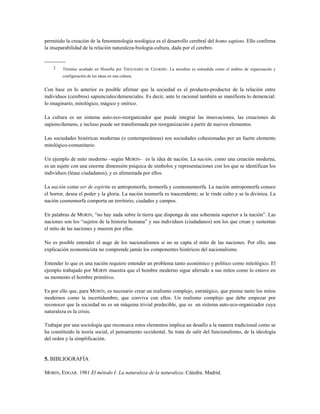 permitido la creación de la fenomenología noológica es el desarrollo cerebral del homo sapiens. Ello confirma
la inseparabilidad de la relación naturaleza-biología-cultura, dada por el cerebro.
------------
2 Término acuñado en filosofía por THEILHARD DE CHARDIN. La noosfera es entendida como el ámbito de organización y
configuración de las ideas en una cultura.
Con base en lo anterior es posible afirmar que la sociedad es el producto-productor de la relación entre
individuos (cerebros) sapienciales/demenciales. Es decir, ante lo racional también se manifiesta lo demencial:
lo imaginario, mitológico, mágico y onírico.
La cultura es un sistema auto-eco-reorganizador que puede integrar las innovaciones, las creaciones de
sapiens/demens, e incluso puede ser transformada por reorganización a partir de nuevos elementos.
Las sociedades históricas modernas (o contemporáneas) son sociedades cohesionadas por un fuerte elemento
mitológico-comunitario.
Un ejemplo de mito moderno –según MORIN– es la idea de nación. La nación, como una creación moderna,
es un sujeto con una enorme dimensión psíquica de símbolos y representaciones con los que se identifican los
individuos (léase ciudadanos), y es alimentada por ellos.
La nación como ser de espíritu es antropomorfa, teomorfa y cosmomomorfa. La nación antropomorfa conoce
el horror, desea el poder y la gloria. La nación teomorfa es trascendente; se le rinde culto y se la diviniza. La
nación cosmomorfa comporta un territorio, ciudades y campos.
En palabras de MORIN, “no hay nada sobre la tierra que disponga de una soberanía superior a la nación”. Las
naciones son los “sujetos de la historia humana” y sus individuos (ciudadanos) son los que crean y sustentan
el mito de las naciones y mueren por ellas.
No es posible entender el auge de los nacionalismos si no se capta el mito de las naciones. Por ello, una
explicación economicista no comprende jamás los componentes histéricos del nacionalismo.
Entender lo que es una nación requiere entender un problema tanto económico y político como mitológico. El
ejemplo trabajado por MORIN muestra que el hombre moderno sigue aferrado a sus mitos como lo estuvo en
su momento el hombre primitivo.
Es por ello que, para MORIN, es necesario crear un realismo complejo, estratégico, que piense tanto los mitos
modernos como la incertidumbre, que conviva con ellos. Un realismo complejo que debe empezar por
reconocer que la sociedad no es un máquina trivial predecible, que es un sistema auto-eco-organizador cuya
naturaleza es la crisis.
Trabajar por una sociología que reconozca estos elementos implica un desafío a la manera tradicional como se
ha constituido la teoría social, el pensamiento occidental. Se trata de salir del funcionalismo, de la ideología
del orden y la simplificación.
5. BIBLIOGRAFÍA
MORIN, EDGAR. 1981 El método I: La naturaleza de la naturaleza. Cátedra. Madrid.
 