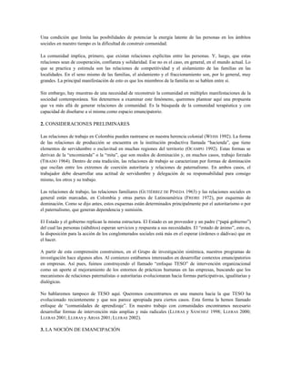 Una condición que limita las posibilidades de potenciar la energía latente de las personas en los ámbitos
sociales en nuestro tiempo es la dificultad de construir comunidad.
La comunidad implica, primero, que existan relaciones explícitas entre las personas. Y, luego, que estas
relaciones sean de cooperación, confianza y solidaridad. Ese no es el caso, en general, en el mundo actual. Lo
que se practica y estimula son las relaciones de competitividad y el aislamiento de las familias en las
localidades. En el seno mismo de las familias, el aislamiento y el fraccionamiento son, por lo general, muy
grandes. La principal manifestación de esto es que los miembros de la familia no se hablen entre sí.
Sin embargo, hay muestras de una necesidad de reconstruir la comunidad en múltiples manifestaciones de la
sociedad contemporánea. Sin detenernos a examinar este fenómeno, queremos plantear aquí una propuesta
que va más allá de generar relaciones de comunidad. Es la búsqueda de la comunidad terapéutica y con
capacidad de diseñarse a sí misma como espacio emancipatorio.
2. CONSIDERACIONES PRELIMINARES
Las relaciones de trabajo en Colombia pueden rastrearse en nuestra herencia colonial (WEISS 1992). La forma
de las relaciones de producción se encuentra en la institución productiva llamada “hacienda”, que tiene
elementos de servidumbre o esclavitud en muchas regiones del territorio (OCAMPO 1992). Estas formas se
derivan de la “encomienda” o la “mita”, que son modos de dominación y, en muchos casos, trabajo forzado
(TIRADO 1964). Dentro de esta tradición, las relaciones de trabajo se caracterizan por formas de dominación
que oscilan entre los extremos de coerción autoritaria y relaciones de paternalismo. En ambos casos, el
trabajador debe desarrollar una actitud de servidumbre y delegación de su responsabilidad para consigo
mismo, los otros y su trabajo.
Las relaciones de trabajo, las relaciones familiares (GUTIÉRREZ DE PINEDA 1963) y las relaciones sociales en
general están marcadas, en Colombia y otras partes de Latinoamérica (FREIRE 1972), por esquemas de
dominación. Como se dijo antes, estos esquemas están determinados principalmente por el autoritarismo o por
el paternalismo, que generan dependencia y sumisión.
El Estado y el gobierno replican la misma estructura. El Estado es un proveedor y un padre (“papá gobierno”)
del cual las personas (súbditos) esperan servicios y respuesta a sus necesidades. El “estado de ánimo”, esto es,
la disposición para la acción de los conglomerados sociales está más en el esperar (órdenes o dádivas) que en
el hacer.
A partir de esta comprensión construimos, en el Grupo de investigación sistémica, nuestros programas de
investigación hace algunos años. Al comienzo estábamos interesados en desarrollar contextos emancipatorios
en empresas. Así pues, fuimos construyendo el llamado “enfoque TESO” de intervención organizacional
como un aporte al mejoramiento de los entornos de prácticas humanas en las empresas, buscando que los
mecanismos de relaciones paternalistas o autoritarias evolucionaran hacia formas participativas, igualitarias y
dialógicas.
No hablaremos tampoco de TESO aquí. Queremos concentrarnos en una manera hacia la que TESO ha
evolucionado recientemente y que nos parece apropiada para ciertos casos. Esta forma la hemos llamado
enfoque de “comunidades de aprendizaje”. En nuestro trabajo con comunidades encontramos necesario
desarrollar formas de intervención más amplias y más radicales (LLERAS y SÁNCHEZ 1998; LLERAS 2000;
LLERAS 2001; LLERAS y ARIAS 2001; LLERAS 2002).
3. LA NOCIÓN DE EMANCIPACIÓN
 