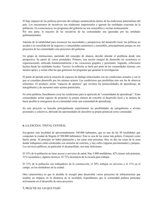 El bajo impacto de las políticas proviene del enfoque asistencialista dentro de las tradiciones paternalistas del
país. Los mecanismos de incentivos son totalmente impersonales e ignoran las realidades concretas de la
población. En consecuencia, los programas del gobierno no son sostenibles y oscilan erráticamente.
Por otra parte, la mayoría de las iniciativas de las comunidades son ignoradas por las entidades
gubernamentales.
Además de la inhabilidad para reconocer las necesidades y perspectivas del desarrollo local, las políticas no
ayudan a la consolidación de negocios y comunidades autónomos y sostenibles, principalmente porque no son
proyectos de las comunidades sino proyectos del gobierno.
Un grupo de instituciones, partiendo del concepto de alianza, decidió abordar el problema desde otra
perspectiva. Se partió de varios postulados. Primero, una noción integral de desarrollo (ni económica ni
organizacional), enfocada fundamentalmente a las vocaciones grupales y personales. Segundo, reflexiones
hechas desde las realidades locales. Tercero, la reflexión se haría por parte de las comunidades mismas, con
nuestro apoyo, y serían ellas las que generasen las preguntas que guiarían la investigación.
El punto de partida sería la creación de espacios de diálogo relacionados con las condiciones actuales y con lo
que se considera desarrollo por los mismos actores. Las condiciones que posibilitan esto son las de observar
relaciones. El producto serían “espacios de apertura” que revelara las potencialidades de aprendizaje, de
autogobierno y de encuentro entre actores potenciales.
En otras palabras, buscábamos crear las condiciones para la aparición de “comunidades de aprendizaje”. Estas
comunidades serían capaces de proponer su propia manera de concebir el desarrollo local y la manera de
hacer posible la emergencia de su comunidad como una comunidad de aprendizaje.
En este proyecto se buscaba principalmente experimentar las posibilidades de autogobierno a niveles
personales y colectivos, abriendo las oportunidades de descubrir su propio potencial como comunidad.
6. LA ESCENA: TINTAL CENTRAL
Escogimos esta localidad de aproximadamente 160.000 habitantes, que es una de las 20 localidades que
componen la ciudad de Bogotá (6’500.000 habitantes). Ésta es una de las zonas más pobres. Comenzó como
barrio pirata. Al principio no había planeación y las casas eran precarias. Hoy en día, las casas de la zona
donde trabajamos están construidas con armazón de concreto, y hay calles (algunas pavimentadas) y parques.
Los servicios públicos, en particular el alcantarillado, son muy deficientes.
El 33% de la población no tiene acceso a servicios de salud. Hay 5.000 analfabetas, 42% tienen solo primaria,
51% secundaria y algunos técnicos. El 72% desertaron de la escuela para trabajar.
El 31% de la población son trabajadores de la construcción, el 20% trabajan en servicios y el 11% en el
campo, en los alrededores de la ciudad.
Otra característica es que la alcaldía la escogió para desarrollar varios proyectos de infraestructura que
tendrán un impacto en la dinámica de la localidad. Esperábamos que la comunidad pudiera participar
activamente en el desarrollo de estos proyectos.
7. PRÁCTICAS: LO QUE PASÓ
 