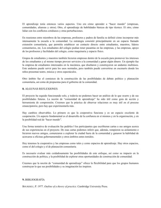 El aprendizaje tenía entonces varios aspectos. Uno era cómo aprender a “hacer mundo” (empresas,
comunidades, alianzas y otros). Otro, el aprendizaje de habilidades básicas de tipo técnico. El otro, cómo
lidiar con los conflictos cotidianos y otras perturbaciones.
En reuniones entre miembros de las empresas, profesores y padres de familia se definió cómo incorporar más
intensamente la escuela a la comunidad. La estrategia consistió principalmente en un espacio llamado
extensión comunitaria, que permitía establecer un contacto directo entre estudiantes, maestros, líderes
comunitarios, etc. Los estudiantes del colegio podían tener pasantías en las empresas, y las empresas, apoyo
de los profesores y facilidades del colegio, como maquinaria y espacio físico.
Grupos de estudiantes y maestros también hicieron empresas dentro de la escuela para promover los intereses
de los estudiantes y al mismo tiempo proveer servicios a la comunidad y ganar algún dinero. Un ejemplo fue
la empresa de estudiantes interesados en la mecánica, que diseñaron y construyeron un andamio multiúsos.
Este andamio puede servir para los usos normales, pero también puede convertirse en escenario donde los
niños presentan teatro, música y otros espectáculos.
Otro ámbito fue el comienzo de la construcción de las posibilidades de debate político y planeación
comunitaria, así como de propuestas para el gobierno de la comunidad.
8. ALGUNAS REFLEXIONES
El proyecto ha seguido funcionando solo, y todavía no podemos hacer un análisis de lo que ocurre y de sus
posibilidades futuras. La noción de “comunidad de aprendizaje” ha sido útil como guía de acción y
herramienta de comprensión. Creemos que la práctica de observar relaciones es muy útil en el proceso
emancipatorio, pero hay que experimentarla más.
Hay cambios observables. Lo primero es que la cooperativa funciona y es un espacio excelente de
cooperación. Un aspecto fundamental es el desarrollo de la confianza en sí mismos y en la organización, y en
la posibilidad real de “hacer mundo”.
Una forma tentativa de evaluación fue pedirles l los participantes que escribieran cartas a sus amigos acerca
de sus experiencias en el proyecto. De esas cartas podemos inferir que, además, rompieron su aislamiento e
hicieron nuevos amigos, comenzaron a explorar la ciudad fuera de la comunidad y ganaron la habilidad de
acercarse a oficinas gubernamentales y otros ámbitos antes temidos.
Hoy tenemos la cooperativa y las empresas como tales y como espacios de aprendizaje. Hay otros espacios,
como el del colegio y el de planeación comunitaria.
Es necesario evaluar más cuidadosamente las posibilidades de este enfoque, así como su impacto en la
construcción de política, y la posibilidad de explorar otras oportunidades de construcción de comunidad.
Creemos que la noción de “comunidad de aprendizaje” ofrece la flexibilidad para que los grupos humanos
construyan lo que sus posibilidades y su imaginación les inspiren.
9. BIBLIOGRAFÍA
BOURDIEU, P. 1977. Outline of a theory of practice. Cambridge University Press.
 
