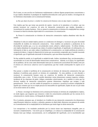Por lo tanto, en esta sección nos limitaremos modestamente a esbozar algunas proposiciones concernientes a
lo que implica abandonar el paradigma de simplificación/reducción como guía de estudio e investigación de
los fenómenos relacionados con la comunicación humana.
a. Hay que dejar de pensar y estudiar la comunicación humana como un algo simple y sustantivo.
Esto implica que hay que tomar una posición de sujetos –inscrito en la naturaleza y la cultura– que nos
permita reconocer ese complexus de actos de interacción comunicativa que anudan, desanudan y
reconstituyen los asuntos humanos. Esto es, pensar la comunicación en términos de complejidad trae consigo
la renuncia al ideal de absoluta objetividad en lo concerniente a la comunicación.
b. Pensar la comunicación en términos de interacción comunicativa implica abandonar toda idea de
unidad.
Abandonar la idea de unidad implica ponerse en condiciones de distinguir y reconocer una gran diversidad
irreductible de modelos de interacción comunicativa. Estos modelos son productos y productores de la
diversidad de sentidos que, a su vez, son producidos social, cultural y subjetivamente. En último término,
esto implica abandonar la concepción que reduce el sentido al significado, el significado a la información y la
información al dato (y, por ende, reduce el problema de la comunicación a un simple problema de emisión o
recepción de datos), y supone la disposición de teorías que nos permitan comprender que el sentido trasciende
el significado, que el significado trasciende la información y que esta última trasciende el dato.
No hay unidad de sentido, ni el significado es unidad de nada. Ambos, inicialmente fijos, son deconstruidos y
reconstruidos en el seno de determinadas interacciones comunicativas. Además, en su fijeza, los significados
de las palabras y de las cosas están determinados tanto por la construcción sociocultural del sentido como por
el dominio de coherencias subjetivas (con la experiencia), que han venido construyendo los sujetos en el
vivir.
Para pensar y estudiar el problema de la comunicación en términos de interacción comunicativa hay que
desplazar el problema para ponerlo en términos de complejidad. En otras palabras, se está abocado a
reconocer la comunicación humana como un complexus de modelos de interacción comunicativa,
irreductibles unos a otros. Si bien es posible determinar ciertas dimensiones comunes (aspectos verbales,
incidencia de las relaciones de poder, códigos construidos colectivamente, etc.), también es cierto que los
diversos modelos de interacción comunicativa generan dimensiones singulares que escapan a toda
generalización. Esto es, con este cambio de perspectiva se comienza a reconocer la enorme complejidad de
aquello que creíamos que era un simple proceso de intercambio de significados, fijados de una vez por todas
en los textos tutores de la cultura.
c. Pensar e investigar los fenómenos de la comunicación humana en términos de complejidad no implica,
en modo alguno, que tengamos que renunciar a todos los conocimientos producidos por las ciencias de la
comunicación ni, mucho menos, a la búsqueda de objetividad.
Por el contrario, pensamos que, al introducir en el ámbito de una interacción comunicativa las dimensiones
específicamente subjetivas, sociales y culturales, ganamos en objetividad, obtenemos una ganancia de sentido
en el entendimiento de la complejidad de los fenómenos que tienen lugar en dicha interacción.
Las concepciones y los resultados producidos por la ciencia tienen una importancia innegable, pero es
necesario complementarlos. Una teoría que no simplifique y ni reduzca la complejidad de la comunicación
humana tiene que trabajar, necesariamente, con la ambigüedad del significado, con la incertidumbre que
 