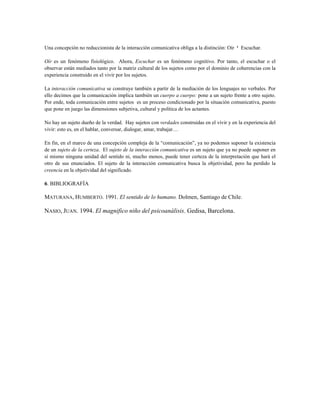 Una concepción no reduccionista de la interacción comunicativa obliga a la distinción: Oír ¹ Escuchar.
Oír es un fenómeno fisiológico. Ahora, Escuchar es un fenómeno cognitivo. Por tanto, el escuchar o el
observar están mediados tanto por la matriz cultural de los sujetos como por el dominio de coherencias con la
experiencia construido en el vivir por los sujetos.
La interacción comunicativa se construye también a partir de la mediación de los lenguajes no verbales. Por
ello decimos que la comunicación implica también un cuerpo a cuerpo: pone a un sujeto frente a otro sujeto.
Por ende, toda comunicación entre sujetos es un proceso condicionado por la situación comunicativa, puesto
que pone en juego las dimensiones subjetiva, cultural y política de los actantes.
No hay un sujeto dueño de la verdad. Hay sujetos con verdades construidas en el vivir y en la experiencia del
vivir: esto es, en el hablar, conversar, dialogar, amar, trabajar…
En fin, en el marco de una concepción compleja de la “comunicación”, ya no podemos suponer la existencia
de un sujeto de la certeza. El sujeto de la interacción comunicativa es un sujeto que ya no puede suponer en
sí mismo ninguna unidad del sentido ni, mucho menos, puede tener certeza de la interpretación que hará el
otro de sus enunciados. El sujeto de la interacción comunicativa busca la objetividad, pero ha perdido la
creencia en la objetividad del significado.
6. BIBLIOGRAFÍA
MATURANA, HUMBERTO. 1991. El sentido de lo humano. Dolmen, Santiago de Chile.
NASIO, JUAN. 1994. El magnifico niño del psicoanálisis. Gedisa, Barcelona.
 