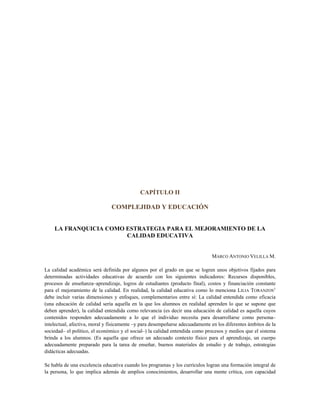 CAPÍTULO II
COMPLEJIDAD Y EDUCACIÓN
LA FRANQUICIA COMO ESTRATEGIA PARA EL MEJORAMIENTO DE LA
CALIDAD EDUCATIVA
MARCO ANTONIO VELILLA M.
La calidad académica será definida por algunos por el grado en que se logren unos objetivos fijados para
determinadas actividades educativas de acuerdo con los siguientes indicadores: Recursos disponibles,
procesos de enseñanza–aprendizaje, logros de estudiantes (producto final), costos y financiación constante
para el mejoramiento de la calidad. En realidad, la calidad educativa como lo menciona LILIA TORANZOS1
debe incluir varias dimensiones y enfoques, complementarios entre sí: La calidad entendida como eficacia
(una educación de calidad sería aquella en la que los alumnos en realidad aprenden lo que se supone que
deben aprender), la calidad entendida como relevancia (es decir una educación de calidad es aquella cuyos
contenidos responden adecuadamente a lo que el individuo necesita para desarrollarse como persona–
intelectual, afectiva, moral y físicamente –y para desempeñarse adecuadamente en los diferentes ámbitos de la
sociedad– el político, el económico y el social–) la calidad entendida como procesos y medios que el sistema
brinda a los alumnos. (Es aquella que ofrece un adecuado contexto físico para el aprendizaje, un cuerpo
adecuadamente preparado para la tarea de enseñar, buenos materiales de estudio y de trabajo, estrategias
didácticas adecuadas.
Se habla de una excelencia educativa cuando los programas y los currículos logran una formación integral de
la persona, lo que implica además de amplios conocimientos, desarrollar una mente crítica, con capacidad
 