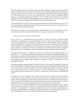 En última instancia, la percepción ecológica es una percepción espiritual o religiosa. Cuando el concepto de
espíritu es entendido como el modo de consciencia en el que el individuo experimenta un sentimiento de
pertenencia y de conexión con el cosmos como un todo, queda claro que la percepción ecológica es espiritual
en su más profunda esencia. No es por tanto sorprendente que la nueva visión de la realidad emergente,
basada en la percepción ecológica sea consecuente con la llamada filosofía perenne de las tradiciones
espirituales, tanto si se habla de la espiritualidad de los místicos cristianos como de la de los budistas, o de la
filosofía y la cosmología subyacentes en las tradiciones nativas americanas (Ibíd.: 29).
La intención holista de la obra de CAPRA ha resultado problemática por las malas interpretaciones a las que se
presta: algunos ligan la complejidad a fusiones de pensamientos esotéricos y convierten esta perspectiva en un
camino para iniciados y no para intelectuales.
EDGAR MORIN le cuestiona a esta corriente el caer de manera pendular en un nuevo reduccionismo, es decir,
en el reduccionismo al todo, contrario al reduccionismo a las partes, criticado por autores como Capra.
4.3. EL CONCEPTO DE COMPLEJIDAD EN LUHMANN
NIKLAS LUHMANN es considerado uno de los sociólogos de mayor nivel teórico de Alemania. Intenta
revolucionar la comprensión de lo social partiendo de la teoría de sistemas, pero superando sus alcances.
Comienza su propuesta teórica criticando la concepción de Parsons de los sistemas sociales, denominada
estructural-funcionalismo, y propone una nueva concepción, que denomina funcional-estructuralismo, en
donde la función toma el papel central y se cuestiona la manera como se suelen entender tanto la función
como la estructura. La intención de LUHMANN es permitirles a los análisis sociales una mejor comprensión
del cambio social y de la contingencia, a partir de la comprensión de los conceptos de función y estructura.
Considera necesario separar la concepción de función de los límites de una causalidad ontológica y del
mecanicismo: “si el método funcionalista se mantiene dentro de los límites de la causalidad ontológica, se
verá enfrentado a la disyuntiva entre la explicación a través de los efectos y la explicación mecánica a través
de las causas” (LUHMANN citado por RODRÍGUEZ y ARNOLD 1990). “La función no es ningún efecto que se
deba producir, sino un esquema lógico regulador que organiza un ámbito de comparación de efectos
equivalentes” (Ibíd.:82).
Reformula el papel de la estructura dentro del sistema así como el hecho de dejar de subordinar el concepto de
función al de estructura. Considera que los sistemas sociales no poseen necesariamente estructuras dadas, que
no es necesario suponer una estructura global como punto de partida para el análisis del sistema social. Más
bien, la estructura del sistema se mantiene gracias a los aportes funcionales de los subsistemas a la
construcción del sistema, proceso que se da a través de la comprensión y la reducción de la complejidad del
entorno.
En la obra de LUHMANN , la distinción entre sistema y entorno reconstruye y explica lo que permitía explicar
la distinción entre el todo y las partes, a través del uso de una teoría de la diferenciación sistémica, que se
concibe como la reduplicación o retroalimentación –dentro del sistema– de la diferencia entre el sistema y el
entorno, o como la forma reflexiva de la construcción de sistemas. Es decir, el entorno deja de ser un factor
condicionante de la construcción del sistema para convertirse en un factor constituyente de ella.
LUHMANN utiliza en su noción de complejidad, la ley de la variedad necesaria propuesta por ASHBY, según la
cual, la relación entre el sistema y el entorno se caracteriza por la diferencia de grados de complejidad. Para
LUHMANN , la complejidad es un concepto que relaciona sistema y mundo. Todo sistema surge en una
operación de distinción respecto a un entorno. El sistema se constituye en su diferenciación del entorno. Tal
como lo indican RODRÍGUEZ y ARNOLD (1990: 102-103), esto tiene varias consecuencias:
 