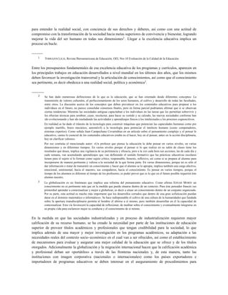 para entender la realidad social, con conciencia de sus derechos y deberes, así como con una actitud de
compromiso con la transformación de la sociedad hacia metas superiores de convivencia y bienestar, logrando
mejorar la vida del ser humano en todas sus dimensiones2
. Llegar a la excelencia educativa implica un
proceso en bucle.
---------
1 TORRAZOS LILIA, Revista Iberoamericana de Educación, OEI, Nro 10 Evaluación de la Calidad de la Educación.
Entre los presupuestos fundamentales de esa excelencia educativa de los programas y currículos, aparecen en
los principales trabajos en educación desarrollados a nivel mundial en los últimos dos años, que los mismos
deben favorecer la investigación transversal y la articulación de conocimientos, así como que el conocimiento
sea pertinente, es decir obedezca a una realidad social, política y económica3
.
----------
2 Se han dado numerosas definiciones de lo que es la educación, que se han orientado desde diferentes conceptos: La
transmisión de valores culturales, el perfeccionamiento de los seres humanos, el cultivo y desarrollo de todas las facultades,
entre otros. La discusión acerca de los conceptos que deben prevalecer en los contenidos educativos para preparar a los
individuos en el futuro, no parece consolidar consensos finales, pero en forma parcial podríamos afirmar que si se observan
ciertas tendencias: Mientras las sociedades antiguas capacitaban a los individuos en las tareas que les permitían sobrevivir y
les ofrecían técnicas para sembrar, cazar, recolectar, para hacer su vestido y su calzado, las nuevas sociedades conforme han
ido evolucionando y han ido trasladando las actividades y aprendizajes físicos a los intelectuales a los procesos cognoscitivos.
En realidad se ha dado el tránsito de la tecnología para construir máquinas que potencian las capacidades humanas como por
ejemplo martillo, brazo mecánico, automóvil) a la tecnología para potenciar el intelecto humano (como computadores,
sistemas expertos). Como señala Juan Campechano Covarrubias en un artículo sobre el pensamiento complejo y el pensar lo
educativo, «antes lo esencial de los contenidos educativos estaba en el hacer, hoy en el pensar, antes en la acción disciplinaria,
hoy en clarificar valores».
Por eso continúa el mencionado autor: «Un profesor que piensa la educación la debe pensar en varios niveles, en varias
dimensiones y en diferentes tiempos. En varios niveles porque el pensar si lo que realiza en su salón de clases tiene los
resultados que desea, implica una vigilancia de su pertinencia y eficacia, pero a la vez cada hora sus acciones, las de cada día y
cada semana, van acumulando aprendizajes que van definiendo el sentido formativo que las prácticas educativas escolares
tienen para el sujeto si lo forman como sujeto crítico, responsable, honesto, reflexivo, así como si se prepara al alumno para
incorporarse de manera pertinente y valiosa a la sociedad de la que forma parte. En varias dimensiones, porque no es sólo el
dar información o tratar de transmitir un conocimiento y hacer que el alumno se lo apropie, implica también una carga afectiva,
emocional, sentimental, hacia el maestro, sus compañeros, hacia el conocimiento. Es pensar en varios tiempos, porque el
tiempo de los alumnos es diferente al tiempo de los profesores; es poder prever que es lo que en el futuro posible requerirá éste
alumno nuestro.
3 La globalización es un fenómeno que implica una reforma del pensamiento educativo. Como afirma EDGAR MORIN un
conocimiento no es pertinente más que en la medida que pueda situarse dentro de un contexto. Para éste pensador francés «es
primordial aprender a contextualizar y mejor a globalizar, es decir a situar un conocimiento dentro de un conjunto organizado.
Por su parte, esta actitud es mucho más importante que los desarrollos cerrados que dentro de una gran sofisticación puedan
darse en el dominio matemático o informático». Se hace indispensable el cultivo de una cultura de la humanidades que fundada
sobre la apertura transdisciplinaria permita al hombre el abrirse a sí mismo, pero también desarrollar en el la capacidad de
contextualizar. Esta vía favorecerá la capacidad de reflexionar, de meditar sobre el conocimiento y eventualmente integrarse en
su propia vida para esclarecer mejor su conducta y el conocimiento de sí mismo.
En la medida en que las sociedades industrializadas y en proceso de industrialización requieren mayor
calificación de su recurso humano, se ha creado la necesidad por parte de las instituciones de educación
superior de proveer títulos académicos y profesionales que tengan credibilidad para la sociedad, lo que
implica además de una mayor y mejor investigación en los programas académicos, su adaptación a las
necesidades reales del contexto socio–económico en el cual van a ser ofrecidos, así como el establecimiento
de mecanismos para evaluar y asegurar una mejor calidad de la educación que se ofrece y de los títulos
otorgados. Adicionalmente la globalización y la migración internacional hacen que la calificación académica
y profesional deban ser «portátiles» a través de las fronteras nacionales y, de esta manera, tanto las
instituciones con imagen corporativa (nacionales o internacionales) como los países exportadores e
importadores de programas educativos se deben interesar en el aseguramiento de procedimientos para
 