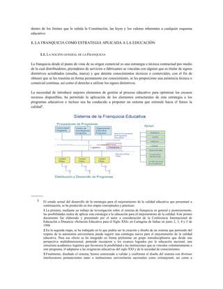 dentro de los límites que le señala la Constitución, las leyes y los valores inherentes a cualquier esquema
educativo.
1. LA FRANQUICIA COMO ESTRATEGIA APLICADA A LA EDUCACIÓN
1.1. LA NOCIÓN GENERAL DE LA FRANQUICIA
La franquicia desde el punto de vista de su origen comercial es una estrategia o técnica contractual por medio
de la cual distribuidores, prestadores de servicios o fabricantes se vinculan con alguien que es titular de signos
distintivos acreditados (enseña, marca) y que detenta conocimientos técnicos o comerciales, con el fin de
obtener que se les trasmita en forma permanente ese conocimiento, se les proporcione una asistencia técnica o
comercial continua, así como el derecho a utilizar los signos distintivos.
La necesidad de introducir mejores elementos de gestión al proceso educativo para optimizar los escasos
recursos disponibles, ha permitido la aplicación de los elementos estructurales de esta estrategia a los
programas educativos e incluso nos ha conducido a proponer un sistema que estimule hacia el futuro la
calidad5
.
----------
5 El estado actual del desarrollo de la estrategia para el mejoramiento de la calidad educativa que presentaré a
continuación, se ha producido en tres etapas conceptuales y prácticas:
1.La primera, mediante un trabajo de investigación sobre el sistema de franquicia en general y posteriormente,
las posibilidades reales de aplicar esta estrategia a la educación para el mejoramiento de la calidad. Este primer
documento fue elaborado y presentado por el autor a consideración de la Conferencia Internacional de
Educación a Distancia «Solución Educativa para el Siglo XXI» en Cartagena de Indias en junio 2, 3, 4 y 5 de
1998.
2.En la segunda etapa, se ha trabajado en lo que podría ser la creación y diseño de un sistema que partiendo del
respeto de la autonomía universitaria pueda sugerir una estrategia nueva para el mejoramiento de la calidad
educativa. Para ese efecto se ha integrado en forma preliminar un grupo transdisciplinario que desde una
perspectiva multidimensional, pretende incorporar a los avances logrados por la educación nacional, una
estructura académico–logística que favorezca la posibilidad a las instituciones que se vinculen voluntariamente a
este programa, el adaptarse a las exigencias educativas del siglo XXI y de la sociedad de conocimientos.
3.Finalmente, diseñado el sistema, hemos comenzado a validar y confrontar el diseño del sistema con diversos
interlocutores pertenecientes tanto a instituciones universitarias nacionales como extranjeras6, así como a
 