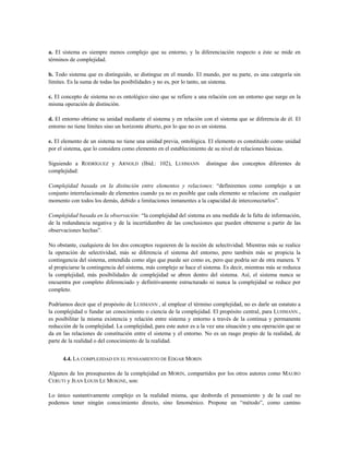 a. El sistema es siempre menos complejo que su entorno, y la diferenciación respecto a éste se mide en
términos de complejidad.
b. Todo sistema que es distinguido, se distingue en el mundo. El mundo, por su parte, es una categoría sin
límites. Es la suma de todas las posibilidades y no es, por lo tanto, un sistema.
c. El concepto de sistema no es ontológico sino que se refiere a una relación con un entorno que surge en la
misma operación de distinción.
d. El entorno obtiene su unidad mediante el sistema y en relación con el sistema que se diferencia de él. El
entorno no tiene límites sino un horizonte abierto, por lo que no es un sistema.
e. El elemento de un sistema no tiene una unidad previa, ontológica. El elemento es constituido como unidad
por el sistema, que lo considera como elemento en el establecimiento de su nivel de relaciones básicas.
Siguiendo a RODRÍGUEZ y ARNOLD (Ibíd.: 102), LUHMANN distingue dos conceptos diferentes de
complejidad:
Complejidad basada en la distinción entre elementos y relaciones: “definiremos como complejo a un
conjunto interrelacionado de elementos cuando ya no es posible que cada elemento se relacione en cualquier
momento con todos los demás, debido a limitaciones inmanentes a la capacidad de interconectarlos”.
Complejidad basada en la observación: “la complejidad del sistema es una medida de la falta de información,
de la redundancia negativa y de la incertidumbre de las conclusiones que pueden obtenerse a partir de las
observaciones hechas”.
No obstante, cualquiera de los dos conceptos requieren de la noción de selectividad. Mientras más se realice
la operación de selectividad, más se diferencia el sistema del entorno, pero también más se propicia la
contingencia del sistema, entendida como algo que puede ser como es, pero que podría ser de otra manera. Y
al propiciarse la contingencia del sistema, más complejo se hace el sistema. Es decir, mientras más se reduzca
la complejidad, más posibilidades de complejidad se abren dentro del sistema. Así, el sistema nunca se
encuentra por completo diferenciado y definitivamente estructurado ni nunca la complejidad se reduce por
completo.
Podríamos decir que el propósito de LUHMANN , al emplear el término complejidad, no es darle un estatuto a
la complejidad o fundar un conocimiento o ciencia de la complejidad. El propósito central, para LUHMANN ,
es posibilitar la misma existencia y relación entre sistema y entorno a través de la continua y permanente
reducción de la complejidad. La complejidad, para este autor es a la vez una situación y una operación que se
da en las relaciones de constitución entre el sistema y el entorno. No es un rasgo propio de la realidad, de
parte de la realidad o del conocimiento de la realidad.
4.4. LA COMPLEJIDAD EN EL PENSAMIENTO DE EDGAR MORIN
Algunos de los presupuestos de la complejidad en MORIN, compartidos por los otros autores como MAURO
CERUTI y JEAN LOUIS LE MOIGNE, son:
Lo único sustantivamente complejo es la realidad misma, que desborda el pensamiento y de la cual no
podemos tener ningún conocimiento directo, sino fenoménico. Propone un “método”, como camino
 