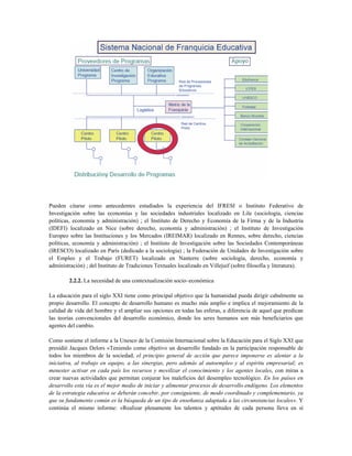 Pueden citarse como antecedentes estudiados la experiencia del IFRESI o Instituto Federativo de
Investigación sobre las economías y las sociedades industriales localizado en Lile (sociología, ciencias
políticas, economía y administración) ; el Instituto de Derecho y Economía de la Firma y de la Industria
(IDEFI) localizado en Nice (sobre derecho, economía y administración) ; el Instituto de Investigación
Europeo sobre las Instituciones y los Mercados (IREIMAR) localizado en Rennes, sobre derecho, ciencias
políticas, economía y administración) ; el Instituto de Investigación sobre las Sociedades Contemporáneas
(IRESCO) localizado en París (dedicado a la sociología) ; la Federación de Unidades de Investigación sobre
el Empleo y el Trabajo (FURET) localizado en Nanterre (sobre sociología, derecho, economía y
administración) ; del Instituto de Tradiciones Textuales localizado en Villejuif (sobre filosofía y literatura).
2.2.2. La necesidad de una contextualización socio–económica
La educación para el siglo XXI tiene como principal objetivo que la humanidad pueda dirigir cabalmente su
propio desarrollo. El concepto de desarrollo humano es mucho más amplio e implica el mejoramiento de la
calidad de vida del hombre y el ampliar sus opciones en todas las esferas, a diferencia de aquel que predican
las teorías convencionales del desarrollo económico, donde los seres humanos son más beneficiarios que
agentes del cambio.
Como sostiene el informe a la Unesco de la Comisión Internacional sobre la Educación para el Siglo XXI que
presidió Jacques Delors «Teniendo como objetivo un desarrollo fundado en la participación responsable de
todos los miembros de la sociedad, el principio general de acción que parece imponerse es alentar a la
iniciativa, al trabajo en equipo, a las sinergias, pero además al autoempleo y al espíritu empresarial; es
menester activar en cada país los recursos y movilizar el conocimiento y los agentes locales, con miras a
crear nuevas actividades que permitan conjurar los maleficios del desempleo tecnológico. En los países en
desarrollo esta vía es el mejor medio de iniciar y alimentar procesos de desarrollo endógeno. Los elementos
de la estrategia educativa se deberán concebir, por consiguiente, de modo coordinado y complementario, ya
que su fundamento común es la búsqueda de un tipo de enseñanza adaptada a las circunstancias locales». Y
continúa el mismo informe: «Realizar plenamente los talentos y aptitudes de cada persona lleva en sí
 