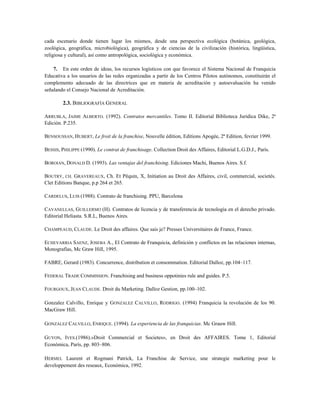 cada escenario donde tienen lugar los mismos, desde una perspectiva ecológica (botánica, geológica,
zoológica, geográfica, microbiológica), geográfica y de ciencias de la civilización (histórica, lingüística,
religiosa y cultural), así como antropológica, sociológica y económica.
7. En este orden de ideas, los recursos logísticos con que favorece el Sistema Nacional de Franquicia
Educativa a los usuarios de las redes organizadas a partir de los Centros Pilotos autónomos, constituirán el
complemento adecuado de las directrices que en materia de acreditación y autoevaluación ha venido
señalando el Consejo Nacional de Acreditación.
2.3. BIBLIOGRAFÍA GENERAL
ARRUBLA, JAIME ALBERTO. (1992). Contratos mercantiles. Tomo II. Editorial Biblioteca Jurídica Dike, 2ª
Edición. P.235.
BENSOUSSAN, HUBERT, Le froit de la franchise, Nouvelle édition, Editions Apogée, 2ª Edition, fevrier 1999.
BESSIS, PHILIPPE (1990). Le contrat de franchisage. Collection Droit des Affaires, Editorial L.G.D.J., París.
BOROIAN, DONALD D. (1993). Las ventajas del franchising. Ediciones Machi, Buenos Aires. S.f.
BOUTRY, CH. GRAVEREAUX, Ch. Et Pêquin, X, Initiation au Droit des Affaires, civil, commercial, societés.
Clet Editions Banque, p.p 264 et 265.
CARDELUS, LUIS (1988). Contrato de franchising. PPU, Barcelona
CAVANELLAS, GUILLERMO (H). Contratos de licencia y de transferencia de tecnología en el derecho privado.
Editorial Heliasta. S.R.L, Buenos Aires.
CHAMPEAUD, CLAUDE. Le Droit des affaires. Que sais je? Presses Universitaires de France, France.
ECHEVARRIA SAENZ, JOSEBA A., El Contrato de Franquicia, definición y conflictos en las relaciones internas,
Monografías, Mc Graw Hill, 1995.
FABRE, Gerard (1983). Concurrence, distribution et consommation. Editorial Dalloz, pp.104–117.
FEDERAL TRADE COMMISSION. Franchising and business oppotinies rule and guides. P.5.
FOURGOUX, JEAN CLAUDE. Droit du Marketing. Dalloz Gestion, pp.100–102.
Gonzalez Calvillo, Enrique y GONZALEZ CALVILLO, RODRIGO. (1994) Franquicia la revolución de los 90.
MacGraw Hill.
GONZALEZ CALVILLO, ENRIQUE. (1994). La experiencia de las franquicias. Mc Grauw Hill.
GUYON, IVES.(1986).»Droit Commercial et Societes», en Droit des AFFAIRES. Tome 1, Editorial
Económica, París, pp. 803–806.
HERMEL Laurent et Rogmani Patrick, La Franchise de Service, une strategie marketing pour le
developpement des reseaux, Económica, 1992.
 