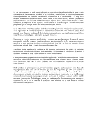 En este marco de poner en bucle, en circunferencia, el conocimiento juega la posibilidad de poner en esta
misma forma las disciplinas en la formación de un profesional. En este sentido, la interdisciplinariedad y la
transdisciplinariedad son elementos fundamentales, transversales de la flexibilización. Es muy difícil
encontrar un docente que pueda abarcar en sí mismo el saber de muchas disciplinas y ponerlas a jugar en una
propuesta educativa, así que con la interdisciplinariedad llegan el trabajo colectivo entre docentes, la inter-
fecundación, la ampliación de los lenguajes, la transferencia de las metodologías, y el intercambio entre
perspectivas, que se asemejan mucho más al funcionamiento de la realidad.
En un ordenamiento curricular específico, la interdisciplinariedad podrá tomar matices radicales o moderados,
desde la posibilidad de adquirir un conjunto de conocimientos que se avalen como formación general de un
graduado hasta elecciones moderadas de disciplinas complementarias, con una disciplina marco que titule en
una profesión específica ligada a la disciplina que rige la formación.
Ensayemos un ejemplo: pensemos en el círculo y pensemos que en él pondremos la suerte de nuestra
programación curricular; pongamos círculos concéntricos que representen los niveles que queremos poner en
relación y, al igual que con el laberinto, permitamos que cada parte gire y se alinee con cualquiera al azar;
cambiemos el principio lineal y causal, simplemente hagámoslo girar.
Los niveles pueden representar las competencias, los semestres, las pedagogías, los lugares, las disciplinas
que permitan la interdisciplinariedad (una fuente poderosa de flexibilización), los componentes de la misión e
incluso las propuestas de áreas, campos, enfoques o énfasis en la formación.
Construyan ustedes el eje para alinear los componentes y póngalos a dar vueltas independientemente. Cuando
se detengan, acepten el reto de encontrar relaciones en lo alineado; éstas siempre existen si aceptamos que hay
vasos comunicantes entre todas las cosas, acéptenlos como un orden temporal, aparente, al que es posible
llenar de sentido.
Puede ser odioso un ejemplo que pone a girar azarosamente lo que por lo regular se concibe como fruto de la
mayor planeación. Pero sirva sólo de atenuante, que todos los componentes que usted se le ocurran y
considere válidos pueden hacer parte de la estructura. De hecho, se requiere una reflexión profunda sobre las
dimensiones, en particular con respecto a contenidos que aumentan la comprensión en la medida en que
aumenten las relaciones entre metodologías, modelos, teorías, etc. El cambio, el verdadero cambio, es el de
principios, el de su propia flexibilidad para generar otra realidad posible. Recordemos que no se aprende por
memorización, mas sí por la capacidad de relacionar, y de relacionar con la vida, donde se conjugan
diferentes saberes y propuestas.
 