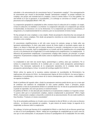 articulador o de autoconstrucción de conocimiento hacia el “pensamiento complejo”. Una autoorganización
de conocimiento que vincule lo desvinculado, llamada “pensamiento complejo” no porque realmente sea
compleja, sino porque está orientada hacia lo complejo y nunca lo intenta reducir. O en otras palabras “un
anti-método en el que la ignorancia, la incertidumbre, y la confusión se conviertan en virtudes”, en signos
precursores de la complejidad (MORIN 1983: 29).
La comprensión apropiada de complejidad no debe orientarse hacia la reducción de lo complejo a lo simple,
ni hacia la reducción a la totalidad o a un holismo. La comprensión adecuada es la comprensión que articula
lo desarticulado, sin desconocer a la vez las distinciones. Es la comprensión que sostiene la concurrencia, el
antagonismo y la complementariedad de los contrarios, pero no necesariamente al mismo tiempo.
No hay jerarquía de cosas complejas y cosas simples. Desde una perspectiva diacrónica hay una jerarquía de
sistemas más o menos complejos. Pero desde una perspectiva sincrónica no existe tal jerarquía: todo puede
entenderse como complejo.
El conocimiento simplificacionista es útil sólo como recurso de contraste, porque se funda sobre una
ignorancia epistemológica. Es decir, para poder conocer de forma simple se necesitaría separar sujeto de
objeto y no alterar lo observado, pero al conocer alteramos lo conocido e introducimos un nuevo curso de
interacciones en lo conocido. Aquí la complejidad no es el triunfo sutil de la simplificación, ni la simplicidad
al revés, ni la eliminación de la simplicidad. Es la unión dialógica de la simplificación y la complejización. A
diferencia del pensamiento simplificante, el pensamiento complejo debe contener, por principio, su propio
antagonista. El pensamiento complejo debe luchar contra la simplificación, utilizándola necesariamente como
contraste.
La complejidad es ante todo una noción lógica, epistemológica y política, antes que cuantitativa. No se
rechaza la comprensión matemática de la realidad, pero se asume desde presupuestos epistemológicos
distintos. Una interesante exploración de la comprensión matemática de lo complejo desde nuevos
presupuestos epistemológicos, la hace la escuela del sociólogo español JESÚS IBÁÑEZ.
MORIN utiliza los aportes de la mecánica cuántica (principio de incertidumbre de HEISEMBERG), las
implicaciones del teorema de GÖDEL, las demostraciones lógicas de SPENCER-BROWN, las nuevas lógicas y
matemáticas, la sociobiología y otros avances de la ciencia contemporánea, pero los asume, a radicalidad, en
sus aspectos reveladores.
Desde el problema del segundo orden y desde los presupuestos anteriores puede decirse que no se trata aquí
de condensar esta tendencia de complejidad en unas cuantas palabras, frases o principios, porque
precisamente se trata de un pensamiento donde no se pretende hacer eso. Se trata de un pensamiento donde no
se puede ser espectador, sino actor que piensa co-constructivamente.
En palabras de MORIN, lo más adecuado para introducirse en el pensamiento complejo es el siguiente consejo:
“si quieres saber qué es el pensamiento complejo, empieza complejizando tu pensamiento” (Ibíd.). Según
MORIN, el pensamiento complejo se desarrolla a condición de un autoconocimiento. De este modo modifica la
frase Socrática: “Conócete a ti mismo conociéndote”.
Uno de los principales problemas en el modo como se interpreta la obra de MORIN es verla como un discurso
ecléctico, un discurso que pretende ser completo, la gran síntesis de nuestro tiempo, la negación de la
simplicidad, un discurso sobre la complicación.
Sin embargo, la lectura que hacemos de la complejidad de MORIN es más bien la de un discurso general que
se sitúa en el nivel paradigmático. MORIN trabaja por un paradigma de complejidad que no existe como tal,
sino que se está construyendo, el cual propone reconocer lo paradigmático de la complejidad. De este modo,
 