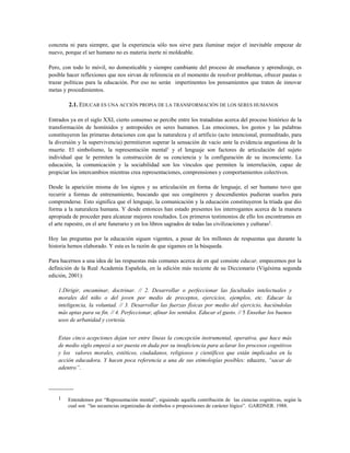 concreta ni para siempre, que la experiencia sólo nos sirve para iluminar mejor el inevitable empezar de
nuevo, porque el ser humano no es materia inerte ni moldeable.
Pero, con todo lo móvil, no domesticable y siempre cambiante del proceso de enseñanza y aprendizaje, es
posible hacer reflexiones que nos sirvan de referencia en el momento de resolver problemas, ofrecer pautas o
trazar políticas para la educación. Por eso no serán impertinentes los pensamientos que traten de innovar
metas y procedimientos.
2.1. EDUCAR ES UNA ACCIÓN PROPIA DE LA TRANSFORMACIÓN DE LOS SERES HUMANOS
Entrados ya en el siglo XXI, cierto consenso se percibe entre los tratadistas acerca del proceso histórico de la
transformación de homínidos y antropoides en seres humanos. Las emociones, los gestos y las palabras
constituyeron las primeras dotaciones con que la naturaleza y el artificio (acto intencional, premeditado, para
la diversión y la supervivencia) permitieron superar la sensación de vacío ante la evidencia angustiosa de la
muerte. El simbolismo, la representación mental1
y el lenguaje son factores de articulación del sujeto
individual que le permiten la construcción de su conciencia y la configuración de su inconsciente. La
educación, la comunicación y la sociabilidad son los vínculos que permiten la interrelación, capaz de
propiciar los intercambios mientras crea representaciones, comprensiones y comportamientos colectivos.
Desde la aparición misma de los signos y su articulación en forma de lenguaje, el ser humano tuvo que
recurrir a formas de entrenamiento, buscando que sus congéneres y descendientes pudieran usarlos para
comprenderse. Esto significa que el lenguaje, la comunicación y la educación constituyeron la tríada que dio
forma a la naturaleza humana. Y desde entonces han estado presentes los interrogantes acerca de la manera
apropiada de proceder para alcanzar mejores resultados. Los primeros testimonios de ello los encontramos en
el arte rupestre, en el arte funerario y en los libros sagrados de todas las civilizaciones y culturas2
.
Hoy las preguntas por la educación siguen vigentes, a pesar de los millones de respuestas que durante la
historia hemos elaborado. Y esta es la razón de que sigamos en la búsqueda.
Para hacernos a una idea de las respuestas más comunes acerca de en qué consiste educar, empecemos por la
definición de la Real Academia Española, en la edición más reciente de su Diccionario (Vigésima segunda
edición, 2001):
1.Dirigir, encaminar, doctrinar. // 2. Desarrollar o perfeccionar las facultades intelectuales y
morales del niño o del joven por medio de preceptos, ejercicios, ejemplos, etc. Educar la
inteligencia, la voluntad. // 3. Desarrollar las fuerzas físicas por medio del ejercicio, haciéndolas
más aptas para su fin. // 4. Perfeccionar, afinar los sentidos. Educar el gusto. // 5 Enseñar los buenos
usos de urbanidad y cortesía.
Estas cinco acepciones dejan ver entre líneas la concepción instrumental, operativa, que hace más
de medio siglo empezó a ser puesta en duda por su insuficiencia para aclarar los procesos cognitivos
y los valores morales, estéticos, ciudadanos, religiosos y científicos que están implicados en la
acción educadora. Y hacen poca referencia a una de sus etimologías posibles: educere, “sacar de
adentro”.
-------------
1 Entendemos por “Representación mental”, siguiendo aquella contribución de las ciencias cognitivas, según la
cual son “las secuencias organizadas de símbolos o proposiciones de carácter lógico”. GARDNER. 1988.
 