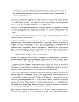 el sistema de CROWDER está fundamentado esencialmente en la retroacción o retroalimentación y,
gracias al empleo de máquinas electrónicas, el método de enseñanza programada que ha imaginado
este pedagogo permite pensar en la sustitución del maestro por una máquina, con simulación de la
relación interpersonal (Ibíd.: 86).
Los opositores a la tendencia de “formar al alumno” preconizaban otro método: lo válido es ayudar al alumno
a formarse y transformarse, creándole condiciones para la autoestructuración de su conocimiento. El acento
va en la acción propia del alumno y en la primacía del sujeto. Se llaman métodos activos de descubrimiento
o de invención. El autor diferencia dos agrupaciones, con sus respectivos tipos:
Por un lado, los descubridores por observación, que favorecen la adquisición de información y la impresión
en el sujeto. Los hay de dos tipos: el descubrimiento mediante la observación individual, característica de la
propuesta de MARÍA MONTESSORI y el descubrimiento mediante la observación en grupo, propuesta por R.
COUSINET.
La obra de OSVALDO DECROLY es ubicada por el autor en un punto intermedio, porque permite alternar el
trabajo individual con el trabajo colectivo.
En el otro lado estaban los inventores por experiencia adaptativa, que favorecen la producción y la expresión
por parte del sujeto colectivo. Intentan combinar los anhelos y prioridades de la libertad individual con las
demandas y metas de la socialización. Los hay de dos tipos: Invención mediante la experiencia individual de
la adaptación al mundo (en la base de la propuesta de E. CLAPARÉDE y J. DEWEY) e invención mediante la
experiencia colectiva de adaptación al mundo, la cual caracteriza al sistema de FREINET con su teoría del
tanteo experimental colectivo por medio de la cooperación. Este método le abre paso a la propuesta
radicalmente socializadora de M. LOBROT quien relega la meta cognoscitiva a un segundo plano (Ibíd.: 20).
2.3. SUPERAR LA POLARIDAD Y FAVORECER LA COGNICIÓN
Así como abril de 1948 no se borra fácilmente de la memoria de los colombianos por sus consecuencias
profundas, que todavía marcan el acontecer nacional, el mes de septiembre del mismo año tampoco se borra
de las mentes estudiosas de la pedagogía por sus huellas indelebles sobre el acontecer educativo del mundo.
La reunión de científicos procedentes de distintas disciplinas, convocada en el Instituto de Tecnología de
California con el patrocinio de la Fundación Hixson, se convirtió en el torpedo que rompería los diques de las
aguas retenidas, ya insatisfechas con el estancamiento en la polarización acerca de métodos que desconocían
la condición pensante y participativa de los discentes en la construcción del conocimiento.
El siglo XX había empezado con el remozamiento de la sociología, ahora capaz de estudiar lo cotidiano, más
allá de la “física social” predicada por A. COMTE; con el fortalecimiento de la psicoterapia (BREUER), el
psicoanálisis (FREUD) y los estudios de la sicología de masas (LE BON), todavía vacilantes entre las teorías de
la alienación como efecto del sistema (Marx) o la perversión procedente de las representaciones colectivas
(DURKHEIM, siguiendo los pasos que Francis BACON había mostrado trescientos años antes con sus idola). Por
esta vía, para la nuevas disciplinas que se atrevían a la investigación con métodos experimentales, por fuera
del campo de la filosofía, como la antropología, la lingüística y las neurociencias, se convirtieron en temas
centrales aspectos de la mente como la actividad de pensar, la solución de problemas, la relación entre
conciencia, mente, inteligencia y cerebro y la naturaleza del lenguaje humano.
Vino el período de fervor por el conductismo (años 20, 30 y 40), con sus mentores IVAN PAVLOV, B. F.
SKINNER, E. L TORNDIKE y J. B. WATSON, convencidos de sus tesis sobre el determinismo del medio el
 