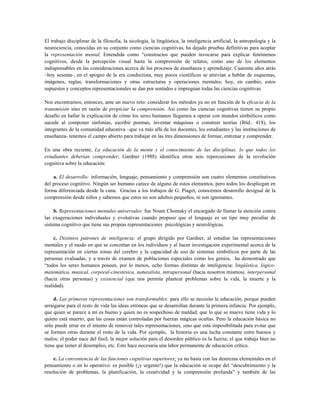 El trabajo disciplinar de la filosofía, la sicología, la lingüística, la inteligencia artificial, la antropología y la
neurociencia, conocidas en su conjunto como ciencias cognitivas, ha dejado pruebas definitivas para aceptar
la representación mental, Entendida como “constructos que pueden invocarse para explicar fenómenos
cognitivos, desde la percepción visual hasta la comprensión de relatos, como uno de los elementos
indispensables en las consideraciones acerca de los procesos de enseñanza y aprendizaje. Cuarenta años atrás
–hoy sesenta-, en el apogeo de la era conductista, muy pocos científicos se atrevían a hablar de esquemas,
imágenes, reglas, transformaciones y otras estructuras y operaciones mentales; hoy, en cambio, estos
supuestos y conceptos representacionales se dan por sentados e impregnan todas las ciencias cognitivas.
Nos encontramos, entonces, ante un nuevo reto: considerar los métodos ya no en función de la eficacia de la
transmisión sino en razón de propiciar la comprensión. Así como las ciencias cognitivas tienen su propio
desafío en hallar la explicación de cómo los seres humanos llegamos a operar con mundos simbólicos como
sucede al componer sinfonías, escribir poemas, inventar máquinas o construir teorías (Ibíd.: 418), los
integrantes de la comunidad educativa –que va más allá de los docentes, los estudiantes y las instituciones de
enseñanza- tenemos el campo abierto para trabajar en las tres dimensiones de formar, entrenar y comprender.
En una obra reciente, La educación de la mente y el conocimiento de las disciplinas. lo que todos los
estudiantes deberían comprender, Gardner (1988) identifica otras seis repercusiones de la revolución
cognitiva sobre la educación:
a. El desarrollo: información, lenguaje, pensamiento y comprensión son cuatro elementos constitutivos
del proceso cognitivo. Ningún ser humano carece de alguno de estos elementos, pero todos los despliegan en
forma diferenciada desde la cuna. Gracias a los trabajos de G. Piaget, conocemos desarrollo desigual de la
comprensión desde niños y sabemos que estos no son adultos pequeños, ni son ignorantes.
b. Representaciones mentales universales: fue Noam Chomsky el encargado de llamar la atención contra
las exageraciones individuales y evolutivas cuando propuso que el lenguaje es un tipo muy peculiar de
sistema cognitivo que tiene sus propias representaciones psicológicas y neurológicas.
c. Distintos patrones de inteligencia: el grupo dirigido por Gardner, al estudiar las representaciones
mentales y el modo en que se concretan en los individuos y al hacer investigación experimental acerca de la
representación en ciertas zonas del cerebro y la capacidad de uso de sistemas simbólicos por parte de las
personas evaluadas, y a través de examen de poblaciones especiales como los genios, ha demostrado que
“todos los seres humanos poseen, por lo menos, ocho formas distintas de inteligencia: lingüística, lógico-
matemática, musical, corporal-cinestésica, naturalista, intrapersonal (hacia nosotros mismos), interpersonal
(hacia otras personas) y existencial (que nos permite plantear problemas sobre la vida, la muerte y la
realidad).
d. Las primeras representaciones son transformables: para ello se necesita la educación, porque pueden
arraigarse para el resto de vida las ideas erróneas que se desarrollan durante la primera infancia. Por ejemplo,
que quien se parece a mí es bueno y quien no es sospechoso de maldad; que lo que se mueve tiene vida y lo
quieto está muerto; que las cosas están controladas por fuerzas mágicas ocultas. Pero la educación básica no
sólo puede errar en el intento de remover tales representaciones, sino que está imposibilitada para evitar que
se formen otras durante el resto de la vida. Por ejemplo, la historia es una lucha constante entre buenos y
malos; el poder nace del fusil; la mejor solución para el desorden público es la fuerza; el que trabaja bien no
tiene que temer al desempleo, etc. Esto hace necesaria una labor permanente de educación crítica.
e. La conveniencia de las funciones cognitivas superiores: ya no basta con las destrezas elementales en el
pensamiento o en lo operativo: es posible (¡y urgente!) que la educación se ocupe del “descubrimiento y la
resolución de problemas, la planificación, la creatividad y la comprensión profunda” y también de las
 