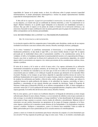 capacidades de “pensar en la propia mente, es decir, de reflexionar sobre la propia memoria (capacidad
metamnemónica), el propio pensamiento (metacognitiva) e incluso las propias representaciones mentales
(capacidad de metarrepresentación)” (Ibíd.: 86).
f. Más allá de la cognición: el papel de la personalidad, la motivación y la emoción: como el hombre no
es una máquina, y es mucho más que un combinado de sistemas materiales, y como “la comprensión no se
digita” (Ramiro Galeano), no es posible seguir trabajando en la educación con modalidades racionales y
técnicas. Hay que abrir el espacio en los planes de estudio al fomento de la motivación intrínseca y las
emociones, buscando la mejor combinación entre las pautas generales para los grupos de estudiantes y las que
deben corresponderse con las distintas personalidades.
3. EL MUNDO POSIBLE DE LA INTER Y LA TRANSDISCIPLINARIEDAD.
3.1. EL VUELO HACIA LA METACOGNICIÓN.
La revolución cognitiva abrió las compuertas para el intercambio entre disciplinas, siendo uno de sus mejores
resultados la invitación a una nueva alianza entre ciencias, filosofía, tecnología, técnicas y pedagogía.
Ya la crítica “romántica” al cientifismo instrumental, al historicismo, y a la abstracción filosófica sin
fundamentos probatorios, lo dijo desde el siglo XIX, y con menos timidez durante el siglo XX: la ruptura
provocada por la modernidad clásica entre el pensamiento científico y las consideraciones acerca de lo
verdadero, lo bello y lo bondadoso producirían la monstruosidad del encierro en la especialización (Ortega y
Gasset), cuyo éxito se mediría por la eficacia de la aplicación de los conocimientos adquiridos, sin control
alguno sobre la conveniencia con respecto a los valores provenientes de las consideraciones estéticas, éticas,
morales o jurídicas.
El reino de la ciencia y de la razón se volvió el nuevo mito y los vapores calcinantes de su utilización
instrumental corrompieron sus propios cimientos, de tal forma que “la condición posmoderna” lo puso en
evidencia: los referentes de veracidad ya no son otros que el éxito de la obra en los mercados. Se produce
conocimiento para ser vendido y se lo valida por el grado de consumo que demuestre en los mercados libres
(Lyotard). Paradoja: en los tiempos en que hemos adquirido la capacidad científico-técnica de resolver los
problemas fundamentales de la supervivencia de la especie humana, todavía no logramos la voluntad política
de erradicar los sufrimientos por hambre y falta de techo, cariño, educación, salud o trabajo, que reducen la
condición humana de media población del planeta, ni de redistribuir las riquezas, convertidas en lujos y
despilfarro y concentradas en una minoría absoluta que comanda las decisiones. Según el Programa de
Naciones Unidas para el Desarrollo (PNUD), en su informe correspondiente al 2001, el efecto champaña se
acrecentó: menos del 15 % de la población del mundo tiene propiedad absoluta y despótica sobre el 90% de la
riqueza generada. Es la bella obra del divorcio entre ciencia, filosofía e historia.
Pero la crisis aprieta y, por lo menos en el ambiente educativo, la búsqueda de alternativas ya tiene energía
suficiente para afianzar la nueva alianza. Estamos, sí, en un momento de embeleso como el que se presenta en
todo noviazgo. La novedad de terminologías y el juego metafórico3
se han desenfrenado de tal manera que a
veces ponen en fuga a quienes se acercan a nuevos modos de reflexión y procedimiento. Bástenos mirar el
entusiasmo con que muchos humanistas nos apropiamos de los juegos de lenguaje originados en la física,
cómo algunos científicos de la naturaleza toman términos de las humanidades o los historiadores exquisitos
recurren a modelos biológicos o matemáticos, ¡como si la historia fuera modelable! Todos en medio de
Babel, patrocinados por la nueva plasticidad que da la cercanía amorosa a lo interdisciplinario.
¿Iremos a morir en el intento de encontrarnos para buscar soluciones de conjunto a la crisis humanitaria que
nos envuelve? No hay respuesta de profeta que valga en estos casos. Valen, sí, los diseños concertados para
 