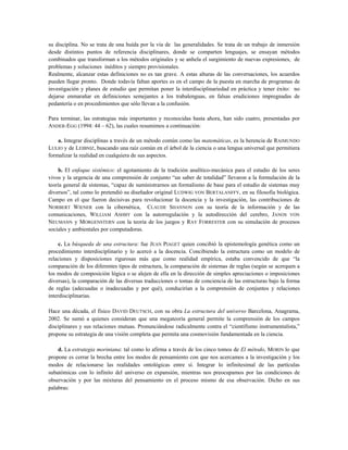 su disciplina. No se trata de una huída por la vía de las generalidades. Se trata de un trabajo de inmersión
desde distintos puntos de referencia disciplinares, donde se comparten lenguajes, se ensayan métodos
combinados que transforman a los métodos originales y se anhela el surgimiento de nuevas expresiones, de
problemas y soluciones inéditos y siempre provisionales.
Realmente, alcanzar estas definiciones no es tan grave. A estas alturas de las conversaciones, los acuerdos
pueden llegar pronto. Donde todavía faltan aportes es en el campo de la puesta en marcha de programas de
investigación y planes de estudio que permitan poner la interdisciplinariedad en práctica y tener éxito: no
dejarse enmarañar en definiciones semejantes a los trabalenguas, en falsas erudiciones impregnadas de
pedantería o en procedimientos que sólo llevan a la confusión.
Para terminar, las estrategias más importantes y reconocidas hasta ahora, han sido cuatro, presentadas por
ANDER-EGG (1994: 44 – 62), las cuales resumimos a continuación:
a. Integrar disciplinas a través de un método común como las matemáticas, es la herencia de RAIMUNDO
LULIO y de LEIBNIZ, buscando una raíz común en el árbol de la ciencia o una lengua universal que permitiera
formalizar la realidad en cualquiera de sus aspectos.
b. El enfoque sistémico: el agotamiento de la tradición analítico-mecánica para el estudio de los seres
vivos y la urgencia de una comprensión de conjunto “un saber de totalidad” llevaron a la formulación de la
teoría general de sistemas, “capaz de suministrarnos un formalismo de base para el estudio de sistemas muy
diversos”, tal como lo pretendió su diseñador original LUDWIG VON BERTALANFFY, en su filosofía biológica.
Campo en el que fueron decisivas para revolucionar la docencia y la investigación, las contribuciones de
NORBERT WIENER con la cibernética, CLAUDE SHANNON con su teoría de la información y de las
comunicaciones, WILLIAM ASHBY con la autorregulación y la autodirección del cerebro, JANOS VON
NEUMANN y MORGENSTERN con la teoría de los juegos y RAY FORRESTER con su simulación de procesos
sociales y ambientales por computadoras.
c. La búsqueda de una estructura: fue JEAN PIAGET quien concibió la epistemología genética como un
procedimiento interdisciplinario y lo acercó a la docencia. Concibiendo la estructura como un modelo de
relaciones y disposiciones rigurosas más que como realidad empírica, estaba convencido de que “la
comparación de los diferentes tipos de estructura, la comparación de sistemas de reglas (según se acerquen a
los modos de composición lógica o se alejen de ella en la dirección de simples apreciaciones o imposiciones
diversas), la comparación de las diversas traducciones o tomas de conciencia de las estructuras bajo la forma
de reglas (adecuadas o inadecuadas y por qué), conducirían a la comprensión de conjuntos y relaciones
interdisciplinarias.
Hace una década, el físico DAVID DEUTSCH, con su obra La estructura del universo Barcelona, Anagrama,
2002. Se sumó a quienes consideran que una megateoría general permite la comprensión de los campos
disciplinares y sus relaciones mutuas. Pronunciándose radicalmente contra el “cientifismo instrumentalista,”
propone su estrategia de una visión completa que permita una cosmovisión fundamentada en la ciencia.
d. La estrategia moriniana: tal como lo afirma a través de los cinco tomos de El método, MORIN lo que
propone es cerrar la brecha entre los modos de pensamiento con que nos acercamos a la investigación y los
modos de relacionarse las realidades ontológicas entre sí. Integrar lo infinitesimal de las partículas
subatómicas con lo infinito del universo en expansión, mientras nos preocupamos por las condiciones de
observación y por las mixturas del pensamiento en el proceso mismo de esa observación. Dicho en sus
palabras:
 