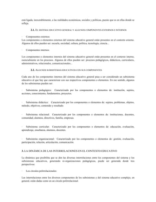 está ligada, inexorablemente, a las realidades económicas, sociales y políticas, puesto que es en ellas donde se
refleja.
2.1. EL SISTEMA EDUCATIVO GENERAL Y ALGUNOS COMPONENTES EXTERNOS E INTERNOS
· Componentes externos:
Los componentes o elementos externos del sistema educativo general están presentes en el contexto externo.
Algunos de ellos pueden ser: escuela, sociedad, cultura, política, tecnología, ciencia...
· Componentes internos:
Los componentes o elementos internos del sistema educativo general están presentes en el contexto interno,
esencialmente en los procesos. Algunos de ellos pueden ser: procesos pedagógicos, didácticos, curriculares,
administrativos, relacionales, comunicacionales...
2.2. ALGUNOS SUBSISTEMAS EDUCATIVOS CON SUS COMPONENTES
Cada uno de los componentes internos del sistema educativo general pasa a ser considerado un subsistema
educativo al que hay que caracterizar con sus respectivos componentes o elementos. En ese sentido, algunos
de los subsistemas pueden ser:
· Subsistema pedagógico: Caracterizado por los componentes o elementos de: institución, sujetos,
acciones, conocimiento, fundamentos, proyectos.
· Subsistema didáctico: Caracterizado por los componentes o elementos de: sujetos, problemas, objetos,
método, objetivos, contenido y resultado.
· Subsistema relacional: Caracterizado por los componentes o elementos de: instituciones, docentes,
comunidad, alumnos, directivos, familia, empresas.
· Subsistema curricular: Caracterizado por los componentes o elementos de: educación, evaluación,
aprendizaje, enseñanza, alumnos, docentes.
· Subsistema organizacional: Caracterizado por los componentes o elementos de: gestión, evaluación,
participación, relación, articulación, comunicación.
3. LA DINÁMICA DE LAS INTERRELACIONES EN EL CONTEXTO EDUCATIVO
La dinámica que posibilita que se den las diversas interrelaciones entre los componentes del sistema y los
subsistemas educativos, generando re-organizaciones pedagógicas, puede ser generada desde tres
perspectivas:
· Los círculos polirrelacionales:
Las interrelaciones entre los diversos componentes de los subsistemas y del sistema educativo complejo, en
general, están dadas como en un círculo polirrelacional.
 