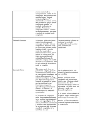 crearon una teoría de la
autoorganización. Hablan de una
complejidad, pero restringida a lo
que ellos llaman “sistemas
complejos adaptativos”, a
diferencia de los sistemas simples.
Más por tradición que por opción,
restringen lo complejo a lo
estudiado por las ciencias
naturales. Asumen una
complejidad numérica (cantidad
de variables en juego), que tiende
a confundir lo complejo con lo
complicado.
La obra de Luhmann
La obra de Morin
A Luhmann le interesa articular
una teoría sistémica para la
sociología. Asume los sistemas
autopoiéticos . Piensa una teoría
sociológica que aborda el cambio,
la adaptación y la evolución
social. Esa teoría se da en
términos informacionales, por un
proceso de diferenciación que
reduce la complejidad de la
realidad. Para Luhmann , la
realidad es compleja en la medida
en que no se ha diferenciado. Pero
el conocimiento de la realidad no
puede ser complejo.
Más que una teoría ofrece un
pensamiento complejo, producto
de un método de complejización
del conocimiento que pasa por una
reforma del pensamiento. Lo
realmente complejo es la realidad,
pero el pensamiento puede ser
complejo en la medida en que se
cure de simplificar lo real.
Construye su perspectiva
apoyándose especialmente en la
sistémica, la cibernética de
segundo orden y la teoría de la
comunicación.
Su perspectiva de complejidad
puede llamarse paradigmática en
varios sentidos: se articula a partir
de los nuevos paradigmas de las
ciencias, reordena el conocimiento
y se aplica a todo tipo de realidad.
Su perspectiva no sólo sirve para
entender la complejidad de la
naturaleza, sino que
La comprensión de Luhmann es
sistémica. Su noción de
complejidad no puede asumirse
como una teoría de la
complejidad.
Por sus grandes alcances, esta
perspectiva ha sido comúnmente
mal entendida.
Además, el estilo de Morín
corresponde más al de un texto
intuitivo, que vislumbra, articula y
abre caminos. Sus obras
reconstruyen su propio camino de
articulación. Por ello le faltan más
referentes y tiende a ser
demasiado explicativo.
Si no se toma la obra de MORIN de
la anterior manera, parecerá poco
académica, ecléctica o atrevida.
Además, los textos tienen fuertes
exigencias transdisciplinarias para
su comprensión.
 