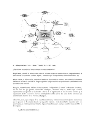 5. LAS INTERACCIONES EN EL CONTEXTO EDUCATIVO
¿Por qué son necesarias las interacciones en el contexto educativo?
Edgar Morin, concibe las interacciones como las acciones recíprocas que modifican el comportamiento o la
naturaleza de los elementos, cuerpos, objetos y fenómenos que están presentes o se influencian (Ibid.: 69).
En ese sentido, la interacción es, en esencia, una noción necesaria en la dinámica los sistemas o subsistemas
educativos, en tanto se convierte en una placa giratoria que posibilita las re-organizaciones y transformaciones
ajustadas a cada realidad.
Son, pues, las interacciones entre los diversos elementos o componentes del sistema o subsistemas educativos,
en este caso, las que generan causalidades complejas2, encuentros entre sí, dando lugar a nuevas
organizaciones que pueden ser expresadas a través de la organización de los encuentros externos y la
organización de los encuentros internos constituyéndose ambos en las dos caras de las tensiones que
caracterizan la dinámica de los procesos pedagógicos.
Ahora bien, en el juego complejo de las causalidades internas y externas se encuentran algunas interacciones
que se generan en el contexto educativo y se pueden expresar a través de múltiples encuentros entre sus
componentes. A continuación se contemplan algunos, lo cual no quiere decir que sean los únicos posibles o
los mejores:
5.1. INTERACCIONES EXTERNAS
 