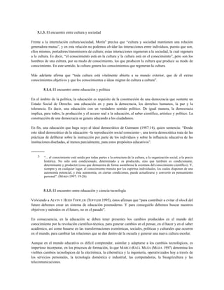 5.1.3. El encuentro entre cultura y sociedad
Frente a la interrelación cultura/sociedad, Morin5
precisa que “cultura y sociedad mantienen una relación
generadora mutua”, y en esta relación no podemos olvidar las interacciones entre individuos, puesto que son,
ellos mismos, portadores/transmisores de cultura; estas interacciones regeneran a la sociedad, la cual regenera
a la cultura. Es decir, “el conocimiento está en la cultura y la cultura está en el conocimiento”, pero son los
hombres de una cultura, por su modo de conocimiento, los que producen la cultura que produce su modo de
conocimiento. En este sentido, la cultura genera los conocimientos que regeneran la cultura.
Más adelante afirma que “toda cultura está vitalmente abierta a su mundo exterior, que de él extrae
conocimientos objetivos y que los conocimientos e ideas migran de cultura a cultura”.
5.1.4. El encuentro entre educación y política
En el ámbito de la política, la educación es requisito de la construcción de una democracia que sustente un
Estado Social de Derecho. una educación en y para la democracia, los derechos humanos, la paz y la
tolerancia. Es decir, una educación con un verdadero sentido político. De igual manera, la democracia
implica, para todos, la producción y el acceso real a la educación, al saber científico, artístico y político. La
construcción de una democracia se genera educando a los ciudadanos.
En fin, una educación que haga suyo el ideal democrático de Gutmann (1987:14), quien sentencia: “Desde
este ideal democrático de la educación –la reproducción social consciente–, una teoría democrática trata de las
prácticas de deliberar sobre la instrucción por parte de los individuos y sobre la influencia educativa de las
instituciones diseñadas, al menos parcialmente, para estos propósitos educativos”.
-----------
5 “... el conocimiento está unido por todas partes a la estructura de la cultura, a la organización social, a la praxis
histórica. No sólo está condicionado, determinado y es producido, sino que también es condicionante,
determinante y productor (cosa que demuestra de forma asombrosa la aventura del conocimiento científico). Y,
siempre y en cualquier lugar, el conocimiento transita por los espíritus individuales, los cuales disponen de una
autonomía potencial, y ésta autonomía, en ciertas condiciones, puede actualizarse y convertir en pensamiento
personal”. (MORIN 1997: 19-26)
5.1.5. El encuentro entre educación y ciencia-tecnología
Volviendo a ALVIN Y HEIDI TOFFLER (TOFFLER 1995), éstos afirman que “para contribuir a evitar el shock del
futuro debemos crear un sistema de educación posmoderno. Y para conseguirlo debemos buscar nuestros
objetivos y métodos en el futuro, no en el pasado”.
En consecuencia, en la educación se deben tener presentes los cambios producidos en el mundo del
conocimiento por la revolución científico-técnica, para generar cambios en el pensar, en el hacer y en el saber
académico, así como basarse en las transformaciones económicas, sociales, políticas y culturales que ocurren
en el mundo, para cambiar las relaciones que se dan dentro de la escuela y generar una nueva cultura escolar.
Aunque en el mundo educativo es difícil comprender, asimilar y adaptarse a los cambios tecnológicos, es
imperioso incorporar, en los procesos de formación, lo que MARCO RAÚL MEJÍA (MEJIA 1997) denomina los
visibles cambios tecnológicos de la electrónica, la cibernética y la ingeniería, operativizados hoy a través de
los servicios personales, la tecnología doméstica e industrial, las computadoras, la bioagricultura y las
telecomunicaciones.
 