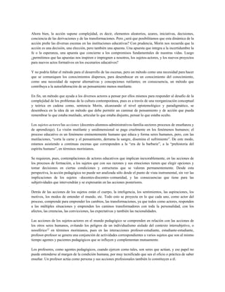 Ahora bien, la acción supone complejidad, es decir, elementos aleatorios, azares, iniciativas, decisiones,
conciencia de las derivaciones y de las transformaciones. Pero ¿será que posibilitamos que esta dinámica de la
acción preñe las diversas escenas en las instituciones educativas? Con prudencia, Morin nos recuerda que la
acción es una decisión, una elección, pero también una apuesta. Una apuesta que integra a la incertidumbre la
fe o la esperanza, una apuesta que concierne a los compromisos fundamentales de nuestras vidas. Luego
¿permitimos que las apuestas nos inspiren e impregnen a nosotros, los sujetos-actores, y los nuevos proyectos
para nuevos actos formativos en los escenarios educativos?
Y no podría faltar el método para el desarrollo de las escenas, pero un método como una necesidad para hacer
que se comuniquen los conocimientos dispersos, para desembocar en un conocimiento del conocimiento,
como una necesidad de superar alternativas y concepciones rutilantes; en consecuencia, un método que
contribuya a la autoelaboración de un pensamiento menos mutilante.
En fin, un método que ayuda a los diversos actores a pensar por ellos mismos para responder al desafío de la
complejidad de los problemas de la cultura contemporánea, pues es a través de una reorganización conceptual
y teórica en cadena como, sentencia Morin, alcanzando el nivel epistemológico y paradigmático, se
desemboca en la idea de un método que debe permitir un caminar de pensamiento y de acción que pueda
remembrar lo que estaba mutilado, articular lo que estaba disjunto, pensar lo que estaba oculto.
Los sujetos-actores/las acciones (docentes-alumnos-administrativos-familia-sectores procesos de enseñanza y
de aprendizaje). La visión mutilante y unidimensional se paga cruelmente en los fenómenos humanos; el
proceso educativo es un fenómeno eminentemente humano que educa y forma seres humanos, pero, con las
mutilaciones, “corta la carne y el pensamiento, derrama la sangre, disemina el sufrimiento”. De este modo,
estamos asistiendo a continuas escenas que corresponden a la “era de la barbarie”, a la “prehistoria del
espíritu humano”, en términos morinianos.
Se requieren, pues, contemplaciones de actores educativos que implican inexorablemente, en las acciones de
los procesos de formación, a los sujetos que con sus razones y sus emociones tienen que elegir opciones y
tomar decisiones en ciertas condiciones y estructuras que se valoran permanentemente. Desde esta
perspectiva, la acción pedagógica no puede ser analizada sólo desde el punto de vista instrumental, sin ver las
implicaciones de los sujetos –docentes-discentes–comunidad, y las consecuencias que tiene para las
subjetividades que intervendrán y se expresarán en las acciones posteriores.
Detrás de las acciones de los sujetos están el cuerpo, la inteligencia, los sentimientos, las aspiraciones, los
motivos, los modos de entender el mundo, etc. Todo esto se proyecta en lo que cada uno, como actor del
proceso, comprende para emprender los cambios, las transformaciones, ya que todos como actores, responden
a las múltiples situaciones y emprenden los caminos transformadores con toda la personalidad, con los
afectos, las creencias, las convicciones, las expectativas y también las racionalidades.
Las acciones de los sujetos-actores en el mundo pedagógico se comprenden en relación con las acciones de
los otros seres humanos, evitando los peligros de un individualismo aislado del contexto intersubjetivo, o
noosférico12
en términos morinianos, pues en las interacciones profesor-estudiante, estudiante-estudiante,
profesor-profesor se genera una conjunción de actividades correspondientes a varios sujetos que son al mismo
tiempo agentes y pacientes pedagógicos que se influyen y complementan mutuamente.
Los profesores, como agentes pedagógicos, cuando ejercen como tales, son seres que actúan, y ese papel no
puede entenderse al margen de la condición humana, por muy tecnificado que sea el oficio o práctica de saber
enseñar. Un profesor actúa como persona y sus acciones profesionales también lo constituyen a él.
 