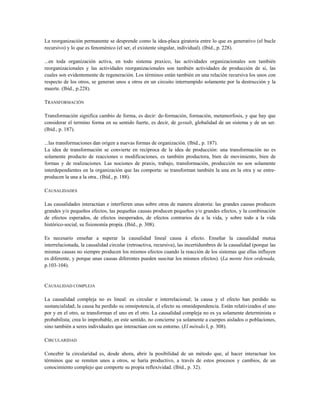 La reorganización permanente se desprende como la idea-placa giratoria entre lo que es generativo (el bucle
recursivo) y lo que es fenoménico (el ser, el existente singular, individual). (Ibíd., p. 228).
...en toda organización activa, en todo sistema praxico, las actividades organizacionales son también
reorganizacionales y las actividades reorganizacionales son también actividades de producción de si, las
cuales son evidentemente de regeneración. Los términos están también en una relación recursiva los unos con
respecto de los otros, se generan unos a otros en un circuito interrumpido solamente por la destrucción y la
muerte. (Ibíd., p.228).
TRANSFORMACIÓN
Transformación significa cambio de forma, es decir: de-formación, formación, metamorfosis, y que hay que
considerar el termino forma en su sentido fuerte, es decir, de gestalt, globalidad de un sistema y de un ser.
(Ibíd., p. 187).
...las transformaciones dan origen a nuevas formas de organización. (Ibíd., p. 187).
La idea de transformación se convierte en recíproca de la idea de producción: una transformación no es
solamente producto de reacciones o modificaciones, es también productora, bien de movimiento, bien de
formas y de realizaciones. Las nociones de praxis, trabajo, transformación, producción no son solamente
interdependientes en la organización que las comporta: se transforman también la una en la otra y se entre-
producen la una a la otra.. (Ibíd., p. 188).
CAUSALIDADES
Las causalidades interactúan e interfieren unas sobre otras de manera aleatoria: las grandes causas producen
grandes y/o pequeños efectos, las pequeñas causas producen pequeños y/o grandes efectos, y la combinación
de efectos esperados, de efectos inesperados, de efectos contrarios da a la vida, y sobre todo a la vida
histórico-social, su fisionomía propia. (Ibíd., p. 308).
Es necesario enseñar a superar la causalidad lineal causa à efecto. Enseñar la causalidad mutua
interrelacionada, la causalidad circular (retroactiva, recursiva), las incertidumbres de la causalidad (porque las
mismas causas no siempre producen los mismos efectos cuando la reacción de los sistemas que ellas influyen
es diferente, y porque unas causas diferentes pueden suscitar los mismos efectos). (La mente bien ordenada,
p.103-104).
CAUSALIDAD COMPLEJA
La causalidad compleja no es lineal: es circular e interrelacional; la causa y el efecto han perdido su
sustancialidad; la causa ha perdido su omnipotencia, el efecto su omnidependencia. Están relativizados el uno
por y en el otro, se transforman el uno en el otro. La causalidad compleja no es ya solamente determinista o
probabilista; crea lo improbable, en este sentido, no concierne ya solamente a cuerpos aislados o poblaciones,
sino también a seres individuales que interactúan con su entorno. (El método I, p. 308).
CIRCULARIDAD
Concebir la circularidad es, desde ahora, abrir la posibilidad de un método que, al hacer interactuar los
términos que se remiten unos a otros, se haría productivo, a través de estos procesos y cambios, de un
conocimiento complejo que comporte su propia reflexividad. (Ibíd., p. 32).
 