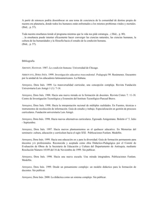 A partir de entonces podría desembocar en una toma de conciencia de la comunidad de destino propia de
nuestra era planetaria, donde todos los humanos están enfrentados a los mismos problemas vitales y mortales.
(Ibíd., p. 57).
Toda nuestra enseñanza tiende al programa mientras que la vida nos pide estrategia…( Ibíd., p. 80).
…la enseñanza puede intentar eficazmente hacer converger las ciencias naturales, las ciencias humanas, la
cultura de las humanidades y la filosofía hacia el estudio de la condición humana.
(Ibíd., p. 57).
Bibliografía
ARENDT, HANNAH. 1987. La condición humana. Universidad de Chicago.
ARROYAVE, DORA INÉS. 1999. Investigación educativa trascendental. Pedagogía’99. Resúmenes. Encuentro
por la unidad de los educadores latinoamericanos. La Habana.
Arroyave, Dora Inés. 1999. La transversalidad curricular, una concepción compleja. Revista Fundación
Universitaria Luis Amigó 1 (1): 7-14.
Arroyave, Dora Inés. 1988. Hacia una nueva mirada en la formación de docentes. Revista Cintex 7: 11-18.
Centro de Investigación Tecnológica y Extensión del Instituto Tecnológico Pascual Bravo.
Arroyave, Dora Inés. 1998. Hacia la interpretación racional de múltiples realidades. En Fuentes, técnicas e
instrumentos de recolección de información. Guía de estudio y trabajo. Especialización en gestión de procesos
curriculares. Fundación universitaria Luis Amigó.
Arroyave, Dora Inés. 1998. Hacia nuevas alternativas curriculares. Egresado Amigoniano. Boletín n° 5. Julio
- Septiembre.
Arroyave, Dora Inés. 1997. Hacia nuevos planteamientos en el quehacer educativo. En Memorias del
seminario: cultura, educación y currículum hacia el siglo XXI. Publicaciones Funlam. Medellín.
Arroyave, Dora Inés. 1999. Hacia una educación en y para la diversidad. Guía de formación permanente para
docentes y/o profesionales. Reconocida y aceptada como obra Didáctico-Pedagógica por el Comité de
Evaluación de Obras de la Secretaria de Educación y Cultura del Departamento de Antioquia, mediante
Resolución Número 10189 del 16 de Noviembre de 1999. Sin publicar.
Arroyave, Dora Inés. 1998. Hacia una nueva escuela. Una mirada integradora. Publicaciones Funlam.
Medellín.
Arroyave, Dora Inés. 1999. Desde un pensamiento complejo: un modelo didáctico para la formación de
docentes. Sin publicar.
Arroyave, Dora Inés. 2000. La didáctica como un sistema complejo. Sin publicar.
 