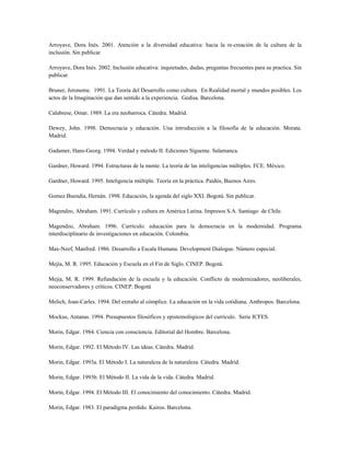 Arroyave, Dora Inés. 2001. Atención a la diversidad educativa: hacia la re-creación de la cultura de la
inclusión. Sin publicar
Arroyave, Dora Inés. 2002. Inclusión educativa: inquietudes, dudas, preguntas frecuentes para su practica. Sin
publicar.
Bruner, Jeroneme. 1991. La Teoría del Desarrollo como cultura. En Realidad mortal y mundos posibles. Los
actos de la Imaginación que dan sentido a la experiencia. Gedisa. Barcelona.
Calabrese, Omar. 1989. La era neobarroca. Cátedra. Madrid.
Dewey, John. 1998. Democracia y educación. Una introducción a la filosofía de la educación. Morata.
Madrid.
Gadamer, Hans-Georg. 1994. Verdad y método II. Ediciones Sígueme. Salamanca.
Gardner, Howard. 1994. Estructuras de la mente. La teoría de las inteligencias múltiples. FCE. México.
Gardner, Howard. 1995. Inteligencia múltiple. Teoría en la práctica. Paidós, Buenos Aires.
Gomez Buendia, Hernán. 1998. Educación, la agenda del siglo XXI. Bogotá. Sin publicar.
Magendzo, Abraham. 1991. Currículo y cultura en América Latina. Impresos S.A. Santiago de Chile.
Magendzo, Abraham. 1996. Currículo: educación para la democracia en la modernidad. Programa
interdisciplinario de investigaciones en educación. Colombia.
Max-Neef, Manfred. 1986. Desarrollo a Escala Humana. Development Dialogue. Número especial.
Mejía, M. R. 1995. Educación y Escuela en el Fin de Siglo. CINEP. Bogotá.
Mejía, M. R. 1999. Refundación de la escuela y la educación. Conflicto de modernizadores, neoliberales,
neoconservadores y críticos. CINEP. Bogotá
Melich, Joan-Carles. 1994. Del extraño al cómplice. La educación en la vida cotidiana. Anthropos. Barcelona.
Mockus, Antanas. 1994. Presupuestos filosóficos y epistemológicos del currículo. Serie ICFES.
Morin, Edgar. 1984. Ciencia con consciencia. Editorial del Hombre. Barcelona.
Morin, Edgar. 1992. El Método IV. Las ideas. Cátedra. Madrid.
Morin, Edgar. 1993a. El Método I. La naturaleza de la naturaleza. Cátedra. Madrid.
Morin, Edgar. 1993b. El Método II. La vida de la vida. Cátedra. Madrid.
Morin, Edgar. 1994. El Método III. El conocimiento del conocimiento. Cátedra. Madrid.
Morin, Edgar. 1983. El paradigma perdido. Kairos. Barcelona.
 
