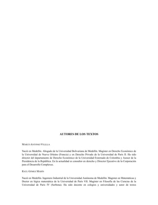 AUTORES DE LOS TEXTOS
MARCO ANTONIO VELILLA
Nació en Medellín. Abogado de la Universidad Bolivariana de Medellín. Magíster en Derecho Económico de
la Universidad de Nueva Orleáns (Francia) y en Derecho Privado de la Universidad de París II. Ha sido
director del departamento de Derecho Económico de la Universidad Externado de Colombia y Asesor de la
Presidencia de la República. En la actualidad es consultor en derecho y Director Ejecutivo de la Corporación
para el Desarrollo Complexus.
RAÚL GÓMEZ MARÍN
Nació en Medellín. Ingeniero Industrial de la Universidad Autónoma de Medellín. Magíster en Matemáticas y
Doctor en lógica matemática de la Universidad de París VII. Magíster en Filosofía de las Ciencias de la
Universidad de París IV (Sorbona). Ha sido docente en colegios y universidades y autor de textos
 