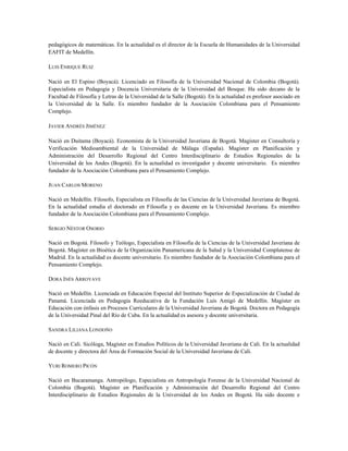 pedagógicos de matemáticas. En la actualidad es el director de la Escuela de Humanidades de la Universidad
EAFIT de Medellín.
LUIS ENRIQUE RUIZ
Nació en El Espino (Boyacá). Licenciado en Filosofía de la Universidad Nacional de Colombia (Bogotá).
Especialista en Pedagogía y Docencia Universitaria de la Universidad del Bosque. Ha sido decano de la
Facultad de Filosofía y Letras de la Universidad de la Salle (Bogotá). En la actualidad es profesor asociado en
la Universidad de la Salle. Es miembro fundador de la Asociación Colombiana para el Pensamiento
Complejo.
JAVIER ANDRÉS JIMÉNEZ
Nació en Duitama (Boyacá). Economista de la Universidad Javeriana de Bogotá. Magíster en Consultoría y
Verificación Medioambiental de la Universidad de Málaga (España). Magíster en Planificación y
Administración del Desarrollo Regional del Centro Interdisciplinario de Estudios Regionales de la
Universidad de los Andes (Bogotá). En la actualidad es investigador y docente universitario. Es miembro
fundador de la Asociación Colombiana para el Pensamiento Complejo.
JUAN CARLOS MORENO
Nació en Medellín. Filosofo, Especialista en Filosofía de las Ciencias de la Universidad Javeriana de Bogotá.
En la actualidad estudia el doctorado en Filosofía y es docente en la Universidad Javeriana. Es miembro
fundador de la Asociación Colombiana para el Pensamiento Complejo.
SERGIO NÉSTOR OSORIO
Nació en Bogotá. Filosofo y Teólogo, Especialista en Filosofía de la Ciencias de la Universidad Javeriana de
Bogotá. Magíster en Bioética de la Organización Panamericana de la Salud y la Universidad Complutense de
Madrid. En la actualidad es docente universitario. Es miembro fundador de la Asociación Colombiana para el
Pensamiento Complejo.
DORA INÉS ARROYAVE
Nació en Medellín. Licenciada en Educación Especial del Instituto Superior de Especialización de Ciudad de
Panamá. Licenciada en Pedagogía Reeducativa de la Fundación Luis Amigó de Medellín. Magíster en
Educación con énfasis en Procesos Curriculares de la Universidad Javeriana de Bogotá. Doctora en Pedagogía
de la Universidad Pinal del Río de Cuba. En la actualidad es asesora y docente universitaria.
SANDRA LILIANA LONDOÑO
Nació en Cali. Sicóloga, Magíster en Estudios Políticos de la Universidad Javeriana de Cali. En la actualidad
de docente y directora del Área de Formación Social de la Universidad Javeriana de Cali.
YURI ROMERO PICÓN
Nació en Bucaramanga. Antropólogo, Especialista en Antropología Forense de la Universidad Nacional de
Colombia (Bogotá). Magíster en Planificación y Administración del Desarrollo Regional del Centro
Interdisciplinario de Estudios Regionales de la Universidad de los Andes en Bogotá. Ha sido docente e
 