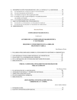 8. INTERPRETACIÓN PARADIGMÁTICA DE LA CIENCIA Y LA SOCIEDAD……….50
8.1. EL PARADIGMA DE LA CIENCIA CLÁSICA Y SUS PATOLOGÍAS…………………………………….51
8.2. EL GRAN PARADIGMA DE OCCIDENTE……………………………………………………………54
8.2.1. Un mundo en el que la vida se agota para todos. ……………………………………………….55
8.2.2. Un mundo en el que el sujeto desaparece o no puede proyectarse
con sentido en el mundo………………………………………………………………………....55
8.2.3. La era agónica de gestación y de muerte………………………………………………………...57
9. POR UNA REFORMA DEL PENSAMIENTO ………………………………………………58
9.1 EL DESAFÍO A LA INTELIGENCIA: EL PENSAMIENTO COMPLEJO. …………………………………58
9.2 EL DESAFÍO DE LOS DESAFÍOS: EL PARADIGMA DE COMPLEJIDAD………………………………..59
10. BIBLIOGRAFÍA…………………………………………………………………………………59
SEGUNDA PARTE
COMPLEJIDAD PARADIGMÁTICA
CAPÍTULO I
AUTORES DE LA COMPLEJIDAD PARADIGMÁTICA
Y VECINDADES
HOLISMO Y CONOCIMIENTO EN LA OBRA DE
FRANCISCO VARELA
Yuri Romero Picón
1. PALABRAS PRELIMINARES SOBRE EL PENSAMIENTO SISTÉMICO–CIBERNÉTICO
…………………………………………………………………………………………………………..61
2. LOS SISTEMAS VIVOS COMO SISTEMAS AUTOPOIÉTICOS………………………..62
3. ENACCIÓN Y EL FENÓMENO DE CONOCER…………………………………………....63
4. EN LA BÚSQUEDA DE UN DIÁLOGO METADISCIPLINARIO……………………….65
5. BIBLIOGRAFÍA………………………………………………………………………………….67
POR EL CAMINO DEL PENSAMIENTO SOCIOLÓGICO DE
NIKLAS LUHMANN
Yuri Romero Picón
1. EL QUEHACER DE LA SOCIOLOGÍA………………………………………………………68
2. ANÁLISIS FUNCIONAL Y TEORÍA DE SISTEMAS………………………………………69
3. ASPECTOS CONCEPTUALES…………………………………………………………………70
4. PLANTEAMIENTOS TEÓRICOS………………………………………………………………71
5. BIBLIOGRAFÍA…………………………………………………………………………………..73
JESÚS IBÁÑEZ: INVESTIGACIÓN SOCIAL,
CIBERNETICA Y UTOPÍA
Javier Andrés Jiménez
1. INTRODUCCIÓN…………………………………………………………………………………74
2. SUJETO E INVESTIGACIÓN SOCIAL……………………………………………………….74
 