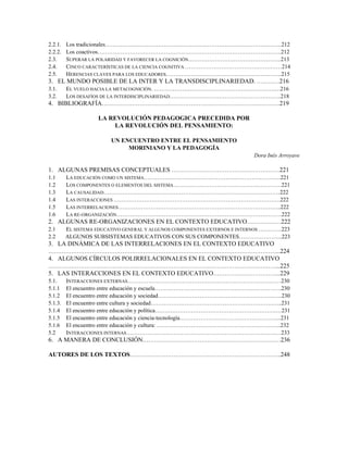 2.2.1. Los tradicionales…………………………………………………………………………………212
2.2.2. Los coactivos…………………………………………………………………………………….212
2.3. SUPERAR LA POLARIDAD Y FAVORECER LA COGNICIÓN………………………………………….213
2.4. CINCO CARACTERÍSTICAS DE LA CIENCIA COGNITIVA ……………………………………………214
2.5. HERENCIAS CLAVES PARA LOS EDUCADORES…………………………………………………….215
3. EL MUNDO POSIBLE DE LA INTER Y LA TRANSDISCIPLINARIEDAD. …………216
3.1. EL VUELO HACIA LA METACOGNICIÓN. ………………………………………………………….216
3.2. LOS DESAFÍOS DE LA INTERDISCIPLINARIEDAD…………………………………………………..218
4. BIBLIOGRAFÍA………………………………………………………………………………….219
LA REVOLUCIÓN PEDAGOGICA PRECEDIDA POR
LA REVOLUCIÓN DEL PENSAMIENTO:
UN ENCUENTRO ENTRE EL PENSAMIENTO
MORINIANO Y LA PEDAGOGÍA
Dora Inés Arroyave
1. ALGUNAS PREMISAS CONCEPTUALES …………………………………………………221
1.1 LA EDUCACIÓN COMO UN SISTEMA………………………………………………………………221
1.2 LOS COMPONENTES O ELEMENTOS DEL SISTEMA…………………………………………………221
1.3 LA CAUSALIDAD…………………………………………………………………………………222
1.4 LAS INTERACCIONES …………………………………………………………………………….222
1.5 LAS INTERRELACIONES…………………………………………………………………………..222
1.6 LA RE-ORGANIZACIÓN……………………………………………………………………………222
2. ALGUNAS RE-ORGANIZACIONES EN EL CONTEXTO EDUCATIVO………………222
2.1 EL SISTEMA EDUCATIVO GENERAL Y ALGUNOS COMPONENTES EXTERNOS E INTERNOS …………223
2.2 ALGUNOS SUBSISTEMAS EDUCATIVOS CON SUS COMPONENTES…………………..223
3. LA DINÁMICA DE LAS INTERRELACIONES EN EL CONTEXTO EDUCATIVO
…………………………………………………………………………………………………………...224
4. ALGUNOS CÍRCULOS POLIRRELACIONALES EN EL CONTEXTO EDUCATIVO
…………………………………………………………………………………………………………...225
5. LAS INTERACCIONES EN EL CONTEXTO EDUCATIVO……………………………...229
5.1. INTERACCIONES EXTERNAS………………………………………………………………………230
5.1.1 El encuentro entre educación y escuela………………………………………………………….230
5.1.2 El encuentro entre educación y sociedad…………………………………………………….…..230
5.1.3. El encuentro entre cultura y sociedad……………………………………………………….…...231
5.1.4 El encuentro entre educación y política……………………………………………………….…231
5.1.5 El encuentro entre educación y ciencia-tecnología……………………………………………...231
5.1.6 El encuentro entre educación y cultura: ………………………………………………………...232
5.2 INTERACCIONES INTERNAS…………………………………………………………………….…233
6. A MANERA DE CONCLUSIÓN…………………………………………………………….…236
AUTORES DE LOS TEXTOS……………………………………………………………………..248
 