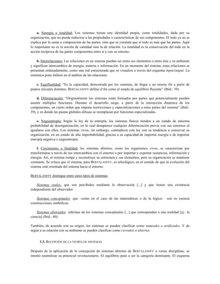 a. Sinergia o totalidad: Los sistemas tienen una identidad propia, como totalidades, dada por su
organización, que no puede reducirse a las propiedades o características de sus componentes. El todo ya no se
explica por la suma o composición de las partes, sino que se constata que el todo es más que las partes. Aquí
lo importante no es la noción de cantidad sino la de relación. La totalidad es la conservación del todo en la
acción recíproca de las partes componentes entre sí y con su entorno.
b. Interrelaciones: Las relaciones en un sistema pueden ser entre sus elementos o entre éste y su ambiente
y significan intercambios de energía, materia o información. En un momento del sistema, estas relaciones se
presentan ordenadamente, como una red estructurada que se visualiza a través del esquema input/output. La
sistémica pone énfasis en el análisis de las relaciones.
c. Equifinalidad: “Es la capacidad, demostrada por los sistemas, de llegar a un mismo fin a partir de
puntos iniciales distintos. BERTALANFFY define el fin como el estado de equilibrio fluyente” (Ibíd.: 39).
d. Diferenciación: “Originalmente los sistemas están formados por partes que potencialmente pueden
asumir múltiples funciones. Durante el desarrollo surge, a partir de la interacción dinámica de los
componentes, un cierto orden que impone restricciones y especializaciones a estas partes del sistema” (Ibíd.:
39), y en donde las pautas globales difusas se reemplazan por funciones especializadas.
e. Neguentropía: Según la ley de la entropía, los sistemas físicos tienden a un estado de máxima
probabilidad de desorganización, en la cual desaparece cualquier diferenciación previa con sus entornos al
igualarse con ellos. Los sistemas vivos, sin embargo, contradicen esta ley con su tendencia a conservar su
organización, en un estado de alta improbabilidad, gracias a su capacidad de importar energía o de importar
entropía negativa o neguentropía.
f. Crecimiento o finalidad: los sistemas abiertos, como los organismos vivos, se caracterizan por
transformarse a través de sus intercambios con el entorno o por importar y exportar sustancias, información y
energía. Así, el sistema rompe y reconstruye su estructura y sus elementos, pero su organización se mantiene
constante. Se critica que el sistema, para BERTALANFFY, es teleológico, en el sentido de que la evolución del
sistema está orientada del sistema hacia el entorno.
BERTALANFFY distingue entre estos tipos de sistemas:
Sistemas reales: que son percibidos mediante la observación [...] y que tienen una existencia
independiente del observador.
Sistemas conceptuales: que –como en el caso de las matemáticas o de la lógica– son en esencia
construcciones simbólicas.
Sistemas abstraídos: subclase de los sistemas conceptuales [...] que corresponden a una realidad [ej.: la
ciencia] (Ibíd.: 40).
También, de acuerdo con su origen, los sistemas se pueden clasificar como naturales o artificiales. Y de
según a su relación con su ambiente se pueden clasificar como cerrados o abiertos.
1.3. RECEPCIÓN DE LA TEORÍA DE SISTEMAS
Después de la aplicación de la concepción de sistemas abiertos de BERTALANFFY a varias disciplinas, se
intentó neutralizar su potencial revolucionario. El equilibrio pasó a ser la categoría dominante. El esquema
 