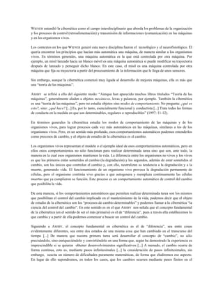 WIENER entendió la cibernética como el campo interdisciplinario que aborda los problemas de la organización
y los procesos de control (retroalimentación) y transmisión de informaciones (comunicación) en las máquinas
y en los organismos vivos.
Los contextos en los que WIENER generó esta nueva disciplina fueron el tecnológico y el neurofisiológico. Él
quería encontrar los principios que hacían más automática una máquina, de manera similar a los organismos
vivos. En términos generales, una máquina automática es la que está controlada por otra máquina. Por
ejemplo, un misil lanzado hacia un blanco móvil es una máquina automática si puede modificar su trayectoria
después de lanzado y perseguir dicho blanco. En este caso, el misil es una máquina controlada por otra
máquina que fija su trayectoria a partir del procesamiento de la información que le llega de unos sensores.
Sin embargo, aunque la cibernética comenzó muy ligada al desarrollo de mejores máquinas, ella es más que
una “teoría de las máquinas”:
ASHBY se refirió a ello del siguiente modo: “Aunque han aparecido muchos libros titulados “Teoría de las
máquinas”, generalmente aluden a objetos mecánicos, levas y palancas, por ejemplo. También la cibernética
es una “teoría de las máquinas”, pero no estudia objetos sino modos de comportamiento. No pregunta: ¿qué es
esto?, sino: ¿qué hace? [...] Es, por lo tanto, esencialmente funcional y conductista [...] Trata todas las formas
de conducta en la medida en que son determinables, regulares o reproducibles” (1997: 11-12).
En términos generales la cibernética estudia los modos de comportamiento de las máquinas y de los
organismos vivos, para lograr procesos cada vez más automáticos en las máquinas, similares a los de los
organismos vivos. Pero, en un sentido más profundo, esos comportamientos automáticos podemos entenderlos
como procesos de cambio, y el objeto de estudio de la cibernética es el cambio.
Los organismos vivos representan el modelo o el ejemplo ideal de esos comportamientos automáticos, pero en
ellos estos comportamientos no sólo funcionan para realizar determinada tarea sino que son, ante todo, la
manera en la cual esos organismos mantienen la vida. La diferencia entre los organismos no vivos y los vivos
es que los primeros están sometidos al cambio (la degradación) y los segundos, además de estar sometidos al
cambio, son los únicos que controlan el cambio y, con ello, neutralizan su tendencia a la degradación y a la
muerte, generando vida. El funcionamiento de un organismo vivo provoca la degradación permanente de
células, pero el organismo continúa vivo gracias a que autogenera y reemplaza continuamente las células
muertas que ya cumplieron su función. Este proceso es un comportamiento automático de control del cambio
que posibilita la vida.
De esta manera, si los comportamientos automáticos que permiten realizar determinada tarea son los mismos
que posibilitan el control del cambio implicado en el mantenimiento de la vida, podemos decir que el objeto
de estudio de la cibernética son los “procesos de cambio determinables” y podemos llamar a la cibernética “la
ciencia del control del cambio”. En este sentido es en el que ASHBY nos señala que el concepto fundamental
de la cibernética (en el sentido de ser el más primario) es el de “diferencia”, pues a través ella establecemos lo
que cambia y a partir de ella podemos comenzar a buscar un control del cambio.
Siguiendo a ASHBY, el concepto fundamental en cibernética es el de “diferencia”, sea entre cosas
evidentemente diferentes, sea entre dos estados de una misma cosa que han cambiado en el transcurso del
tiempo [...] De manera que nuestra primera tarea será desarrollar el concepto de “cambio”, no sólo
precisándolo, sino enriqueciéndolo y convirtiéndolo en una forma que, según ha demostrado la experiencia es
imprescindible si se quieren obtener desenvolvimientos significativos [...] A menudo, el cambio ocurre de
forma continua, esto es, mediante pasos infinitesimales [...] la consideración de pasos infinitesimales, sin
embargo, suscita un número de dificultades puramente matemáticas, de forma que eludiremos ese aspecto.
En lugar de ello supondremos, en todos los casos, que los cambios ocurren mediante pasos finitos en el
 