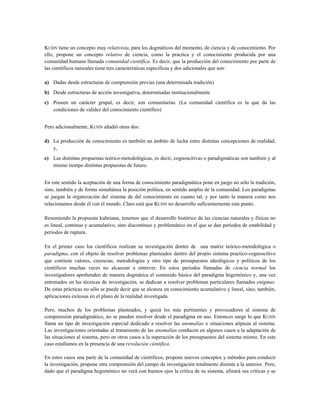 KUHN tiene un concepto muy relativista, para los dogmáticos del momento, de ciencia y de conocimiento. Por
ello, propone un concepto relativo de ciencia, como la practica y el conocimiento producida por una
comunidad humana llamada comunidad científica. Es decir, que la producción del conocimiento por parte de
las científicos naturales tiene tres características especificas y dos adicionales que son:
a) Dadas desde estructuras de comprensión previas (una determinada tradición)
b) Desde estructuras de acción investigativa, determinadas institucionalmente
c) Poseen un carácter grupal, es decir, son comunitarias. (La comunidad científica es la que da las
condiciones de validez del conocimiento científico)
Pero adicionalmente, KUHN añadió otras dos:
d) La producción de conocimiento es también un ámbito de lucha entre distintas concepciones de realidad,
y,
e) Las distintas propuestas teórico-metodológicas, es decir, cognoscitivas o paradigmáticas son también y al
mismo tiempo distintas propuestas de futuro.
En este sentido la aceptación de una forma de conocimiento paradigmática pone en juego no sólo la tradición,
sino, también y de forma simultánea la posición política, en sentido amplio de la comunidad. Los paradigmas
se juegan la organización del sistema de del conocimiento en cuanto tal, y por tanto la manera como nos
relacionamos desde él con el mundo. Claro está que KUHN no desarrollo suficientemente este punto.
Resumiendo la propuesta kuhniana, tenemos que el desarrollo histórico de las ciencias naturales y físicas no
es lineal, continuo y acumulativo, sino discontinuo y problemático en el que se dan periodos de estabilidad y
periodos de ruptura.
En el primer caso los científicos realizan su investigación dentro de una matriz teórico-metodológica o
paradigma, con el objeto de resolver problemas planteados dentro del propio sistema practico-cognoscitivo
que contiene valores, creencias, metodologías y otro tipo de presupuestos ideológicos y políticos de los
científicos muchas veces no alcanzan a entrever. En estos periodos llamadas de ciencia normal los
investigadores aprehenden de manera dogmática el contenido básico del paradigma hegemónico y, una vez
entrenados en las técnicas de investigación, se dedican a resolver problemas particulares llamados enigmas.
De estas prácticas no sólo se puede decir que se alcanza un conocimiento acumulativo y lineal, sino, también,
aplicaciones exitosas en el plano de la realidad investigada.
Pero, muchos de los problemas planteados, y quizá los más pertinentes y provocadores al sistema de
comprensión paradigmático, no se pueden resolver desde el paradigma en uso. Entonces surge lo que KUHN
llama un tipo de investigación especial dedicado a resolver las anomalías o situaciones atípicas al sistema.
Las investigaciones orientadas al tratamiento de las anomalías conducen en algunos casos a la adaptación de
las situaciones al sistema, pero en otros casos a la superación de los presupuestos del sistema mismo. En este
caso estallamos en la presencia de una revolución científica.
En estos casos una parte de la comunidad de científicos, propone nuevos conceptos y métodos para conducir
la investigación, propone otra comprensión del campo de investigación totalmente distinta a la anterior. Pero,
dado que el paradigma hegemónico no verá con buenos ojos la crítica de su sistema, afinará sus críticas y se
 