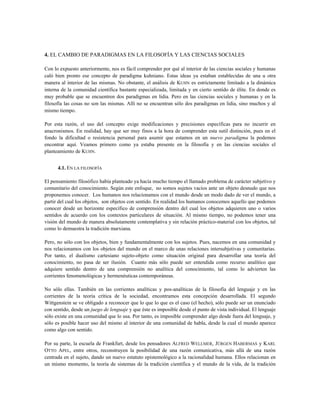 4. EL CAMBIO DE PARADIGMAS EN LA FILOSOFÍA Y LAS CIENCIAS SOCIALES
Con lo expuesto anteriormente, nos es fácil comprender por qué al interior de las ciencias sociales y humanas
caló bien pronto ese concepto de paradigma kuhniano. Estas ideas ya estaban establecidas de una u otra
manera al interior de las mismas. No obstante, el análisis de KUHN es estrictamente limitado a la dinámica
interna de la comunidad científica bastante especializada, limitada y en cierto sentido de élite. En donde es
muy probable que se encuentren dos paradigmas en lidia. Pero en las ciencias sociales y humanas y en la
filosofía las cosas no son las mismas. Allí no se encuentran sólo dos paradigmas en lidia, sino muchos y al
mismo tiempo.
Por esta razón, el uso del concepto exige modificaciones y precisiones específicas para no incurrir en
anacronismos. En realidad, hay que ser muy finos a la hora de comprender esta sutil distinción, pues en el
fondo la dificultad o resistencia personal para asumir que estamos en un nuevo paradigma la podemos
encontrar aquí. Veamos primero como ya estaba presente en la filosofía y en las ciencias sociales el
planteamiento de KUHN.
4.1. EN LA FILOSOFÍA
El pensamiento filosófico había planteado ya hacía mucho tiempo el llamado problema de carácter subjetivo y
comunitario del conocimiento. Según este enfoque, no somos sujetos vacíos ante un objeto desnudo que nos
proponemos conocer. Los humanos nos relacionamos con el mundo desde un modo dado de ver el mundo, a
partir del cual los objetos, son objetos con sentido. En realidad los humanos conocemos aquello que podemos
conocer desde un horizonte específico de comprensión dentro del cual los objetos adquieren uno o varios
sentidos de acuerdo con los contextos particulares de situación. Al mismo tiempo, no podemos tener una
visión del mundo de manera absolutamente contemplativa y sin relación práctico-material con los objetos, tal
como lo demuestra la tradición marxiana.
Pero, no sólo con los objetos, bien y fundamentalmente con los sujetos. Pues, nacemos en una comunidad y
nos relacionamos con los objetos del mundo en el marco de unas relaciones intersubjetivas y comunitarias.
Por tanto, el dualismo cartesiano sujeto-objeto como situación original para desarrollar una teoría del
conocimiento, no pasa de ser ilusión. Cuanto más sólo puede ser entendida como recurso analítico que
adquiere sentido dentro de una comprensión no analítica del conocimiento, tal como lo advierten las
corrientes fenomenológicas y hermenéuticas contemporáneas.
No sólo ellas. También en las corrientes analíticas y pos-analíticas de la filosofía del lenguaje y en las
corrientes de la teoría crítica de la sociedad, encontramos esta concepción desarrollada. El segundo
Wittgenstein se ve obligado a reconocer que lo que lo que es el caso (el hecho), sólo puede ser un enunciado
con sentido, desde un juego de lenguaje y que éste es imposible desde el punto de vista individual. El lenguaje
sólo existe en una comunidad que lo usa. Por tanto, es imposible comprender algo desde fuera del lenguaje, y
sólo es posible hacer uso del mismo al interior de una comunidad de habla, desde la cual el mundo aparece
como algo con sentido.
Por su parte, la escuela de Frankfurt, desde los pensadores ALFRED WELLMER, JÜRGEN HABERMAS y KARL
OTTO APEL, entre otros, reconstruyen la posibilidad de una razón comunicativa, más allá de una razón
centrada en el sujeto, dando un nuevo estatuto epistemológico a la racionalidad humana. Ellos relacionan en
un mismo momento, la teoría de sistemas de la tradición científica y el mundo de la vida, de la tradición
 