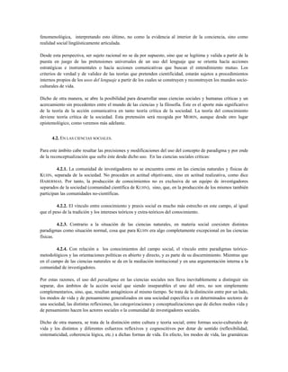 fenomenológica, interpretando esto último, no como la evidencia al interior de la conciencia, sino como
realidad social lingüísticamente articulada.
Desde esta perspectiva, ser sujeto racional no se da por supuesto, sino que se legitima y valida a partir de la
puesta en juego de las pretensiones universales de un uso del lenguaje que se orienta hacía acciones
estratégicas e instrumentales o hacía acciones comunicativas que buscan el entendimiento mutuo. Los
criterios de verdad y de validez de las teorías que pretenden cientificidad, estarán sujetos a procedimientos
internos propios de los usos del lenguaje a partir de los cuales se construyen y reconstruyen los mundos socio-
culturales de vida.
Dicho de otra manera, se abre la posibilidad para desarrollar unas ciencias sociales y humanas críticas y un
acercamiento sin precedentes entre el mundo de las ciencias y la filosofía. Éste es el aporte más significativo
de la teoría de la acción comunicativa en tanto teoría crítica de la sociedad. La teoría del conocimiento
deviene teoría crítica de la sociedad. Esta pretensión será recogida por MORIN, aunque desde otro lugar
epistemológico, como veremos más adelante.
4.2. EN LAS CIENCIAS SOCIALES.
Para este ámbito cabe resaltar las precisiones y modificaciones del uso del concepto de paradigma y por ende
de la reconceptualización que sufre éste desde dicho uso. En las ciencias sociales críticas:
4.2.1. La comunidad de investigadores no se encuentra como en las ciencias naturales y físicas de
KUHN, separada de la sociedad. No proceden en actitud objetivante, sino en actitud realizativa, como dice
HABERMAS. Por tanto, la producción de conocimientos no es exclusiva de un equipo de investigadores
separados de la sociedad (comunidad científica de KUHN), sino, que, en la producción de los mismos también
participan las comunidades no-científicas.
4.2.2. El vínculo entre conocimiento y praxis social es mucho más estrecho en este campo, al igual
que el peso de la tradición y los intereses teóricos y extra-teóricos del conocimiento.
4.2.3. Contrario a la situación de las ciencias naturales, en materia social coexisten distintos
paradigmas como situación normal, cosa que para KUHN era algo completamente excepcional en las ciencias
físicas.
4.2.4. Con relación a los conocimientos del campo social, el vínculo entre paradigmas teórico-
metodológicos y las orientaciones políticas es abierto y directo, y es parte de su discernimiento. Mientras que
en el campo de las ciencias naturales se da en la mediación institucional y en una argumentación interna a la
comunidad de investigadores.
Por estas razones, el uso del paradigma en las ciencias sociales nos lleva inevitablemente a distinguir sin
separar, dos ámbitos de la acción social que siendo inseparables el uno del otro, no son simplemente
complementarios, sino, que, resultan antagónicos al mismo tiempo. Se trata de la distinción entre por un lado,
los modos de vida y de pensamiento generalizados en una sociedad específica o en determinados sectores de
una sociedad, las distintas reflexiones, las categorizaciones y conceptualizaciones que de dichos modos vida y
de pensamiento hacen los actores sociales o la comunidad de investigadores sociales.
Dicho de otra manera, se trata de la distinción entre cultura y teoría social; entre formas socio-culturales de
vida y los distintos y diferentes esfuerzos reflexivos y cognoscitivos por dotar de sentido (reflexibilidad,
sistematicidad, coherencia lógica, etc.) a dichas formas de vida. En efecto, los modos de vida, las gramáticas
 
