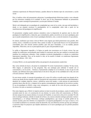 auténticas experiencias de liberación humana y pueden abarcar los distintos tipos de conocimiento y acción
social.
Pero, el análisis crítico del pensamiento subyacente: la paradigmatología MORINiana tiende a verse rebasado
por las estructuras complejas de la realidad. Es decir, que no hay propiamente hablando un pensamiento
complejo, cuanto estrategia de pensamiento y acción para enfrentar el mundo.
MORIN está trabajando por un paradigma de complejidad que como tal no existe, sino que está haciéndose y
donde se nos propone reconocer lo paradigmático de la complejidad, sobre todo a partir de las
manifestaciones del paradigma de simplificación.
El pensamiento complejo puede entonces entenderse como la disposición de apertura ante la crisis del
paradigma de simplificación y reducción, que eventualmente, podría convertirse en un nuevo paradigma, pero
que no puede autopredicarse como el nuevo paradigma alternativo, sino, a costa de renunciar a lo que plantea.
En síntesis, tendríamos que tomar a EDGAR MORIN como alguien que desde pretensiones muy grandes, abre
camino, inicia y vislumbra un recorrido. Hace camino al andar. Es equivocado buscar en él un pensamiento
consolidado, pues sólo articula caminos posibles, pero aún poco transitados, y en esa medida, parecen
imposibles. Ahora bien, esto no es preocupación para él, pues está persuadido de que:
La salida es lógicamente imposible y la lógica no puede sino encerrarnos en el círculo vicioso: hay que
cambiar las condiciones socioculturales para cambiar la conciencia, pero hay que cambiar la conciencia para
modificar las condiciones culturales. Cada verdadera revolución paradigmática se efectúa en condiciones
lógicamente imposibles. Pero, así ha nacido la vida, así ha nacido el mundo: en condiciones lógicamente
imposibles (MORIN 1991: 242) .
el mismo MORIN, en otra oportunidad ratifica esta perspectiva de pensamiento cuando dice:
Hay varios métodos de hacer y de pensar la complejidad. No existe el pensamiento complejo. No hay receta,
filtro mágico, ni aplicación; no hay programa. Hay una estrategia para enfrentar el mundo con el
conocimiento y con la acción.... Entonces, el pensamiento complejo no es la solución, es una vía que no está
trazada y que debemos hacer para caminar hacía el arte de la vida, para ver las cualidades de la vida, esto será
el fin del comienzo” (MORIN 2000).
En este mismo sentido, el concepto de paradigma, tal y como él lo utiliza, no podía surgir sino después de las
críticas que desde diversos ángulos sufrió la concepción del conocimiento como producción individualizada y
ahistórica de verdades objetivas, únicas y definitivas acerca del mundo, o como proceso de aproximación
asintótica hacia ellas (KUHN), y después de los aportes extremadamente importantes de las teóricos sociales.
El uso de paradigma en MORIN, surge como emergencia y en medio de las crisis del gran paradigma de
Occidente, tal como se mostrará a continuación.
Pero antes digamos que a MORIN le importa analizar no tanto la noción de paradigma, cuanto el análisis de la
sociedad actual de cara a la construcción de una distinta. La teoría crítica del conocimiento, en MORIN,
deviene aunque de una manera distinta a la escuela de Frankfurt, en una teoría crítica de la sociedad. Por ello
entre el enfoque kuhniano, referido al mundo de la física y las ciencias naturales (enfoque particular o teórico-
metodológico), y el enfoque MORINiano, (enfoque paradigmático), que recoge el sentido global de las
ciencias sociales, pero éste referido a la comprensión o al esquema paradigmático en el que se mueve y vive
la sociedad occidental en su momento actual de desarrollo, hay una diferencia enorme que hay que distinguir,
si queremos alejar los prejuicios que impiden adentrarnos en el nuevo paradigma que nos permite pensarnos
de otro modo.
 