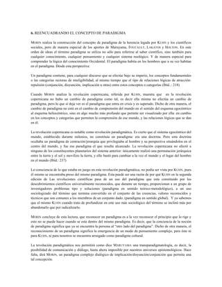 6. REENCUADRANDO EL CONCEPTO DE PARADIGMA
MORIN realiza la construcción del concepto de paradigma de la herencia legada por KUHN y los científicos
sociales, pero de manera especial de los aportes de Maruyama, FOUCAULT, LAKATOS y HOLTON. En este
orden de ideas el término paradigma se utiliza no sólo para referirse al saber científico, sino también para
cualquier conocimiento, cualquier pensamiento y cualquier sistema noológico. Y de manera especial para
comprender la lógica del conocimiento Occidental. El paradigma habita en los hombres que a su vez habitan
en el paradigma. Desde esta perspectiva:
Un paradigma contiene, para cualquier discurso que se efectúe bajo su imperio, los conceptos fundamentales
o las categorías rectoras de inteligibilidad, al mismo tiempo que el tipo de relaciones lógicas de atracción-
repulsión (conjunción, disyunción, implicación u otras) entre estos conceptos o categorías (Ibíd..: 218)
Cuando MORIN analiza la revolución copernicana, referida por KUHN, muestra que en la revolución
copernicana no hubo un cambio de paradigma como tal, es decir ella misma no efectúa un cambio de
paradigma, pero lo que sí deja ver es el paradigma que entra en crisis y es superado. Dicho de otra manera, el
cambio de paradigma no está en el cambio de comprensión del mundo en el sentido del esquema egocéntrico
al esquema heliocéntrico, sino en algo mucho más profundo que permite ser visualizado por ella: en cambio
en los conceptos y categorías que permiten la comprensión de ese mundo, y las relaciones lógicas que se dan
en él.
La revolución copernicana es notable como revolución paradigmática. Es cierto que el sistema egocéntrico del
mundo, establecido durante milenios, no constituía un paradigma: era una doctrina. Pero esta doctrina
ocultaba un paradigma de centración/jerarquía que privilegiaba al hombre y su perspectiva situándolos en el
centro del mundo, y fue ese paradigma el que resulta alcanzado. La revolución copernicana no afectó a
ninguno de los constituyentes planetarios del sistema anterior: únicamente realizó una permutación jerárquica
entre la tierra y el sol y movilizo la tierra, y ello bastó para cambiar a la vez el mundo y el lugar del hombre
en el mundo (Ibíd.: 237)
La consciencia de lo que estaba en juego en esta revolución paradigmática, no podía ser vista por KUHN, pues
él mismo se encontraba preso del mismo paradigma. Esta puede ser una razón de por qué KUHN en la segunda
edición de Las revoluciones científicas pasa de un uso del paradigma que esta constituido por los
descubrimientos científicos universalmente reconocidos, que durante un tiempo, proporcionan a un grupo de
investigadores problemas tipo y soluciones (paradigma en sentido teórico-metodológico), a un uso
sociologizado del término que termina convertido en el conjunto de las creencias, valores reconocidos y
técnicos que son comunes a los miembros de un conjunto dado. (paradigma en sentido global). Y ya sabemos
que el mismo KUHN cuando trato de profundizar en este uso más sociológico del término se inclinó más por
abandonarlo que por radicalizarlo.
MORIN concluye de esta lectura, que reconocer un paradigma es a la vez reconocer el principio que lo rige y
esto no se puede hacer cuando se esta dentro del mismo paradigma. Es decir, que la conciencia de la noción
de paradigma significa que ya se encuentra la persona al “otro lado del paradigma”. Dicho de otra manera, el
reconocimiento de un paradigma significa la emergencia de un modo de pensamiento complejo, pero éste ni
para KUHN, ni para nosotros se encuentra arraigado como paradigma cultural.
La revolución paradigmática nos permitirá como dice MARUYAMA una transparadigmatología, es decir, la
posibilidad de comunicación y diálogo, hasta ahora imposible por nuestros universos epistemológicos. Hace
falta, dirá MORIN, un paradigma complejo dialógico de implicación/disyunción/conjunción que permita una
tal concepción.
 
