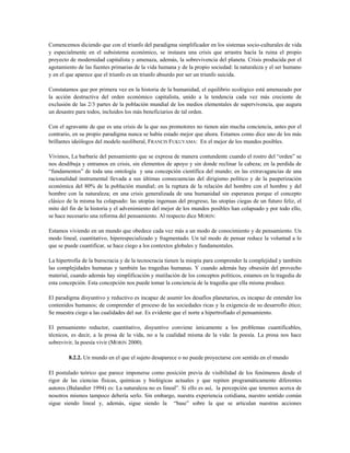 Comencemos diciendo que con el triunfo del paradigma simplificador en los sistemas socio-culturales de vida
y especialmente en el subsistema económico, se instaura una crisis que arrastra hacía la ruina el propio
proyecto de modernidad capitalista y amenaza, además, la sobrevivencia del planeta. Crisis producida por el
agotamiento de las fuentes primarias de la vida humana y de la propio sociedad: la naturaleza y el ser humano
y en el que aparece que el triunfo es un triunfo absurdo por ser un triunfo suicida.
Constatamos que por primera vez en la historia de la humanidad, el equilibrio ecológico está amenazado por
la acción destructiva del orden económico capitalista, unido a la tendencia cada vez más creciente de
exclusión de las 2/3 partes de la población mundial de los medios elementales de supervivencia, que augura
un desastre para todos, incluidos los más beneficiarios de tal orden.
Con el agravante de que es una crisis de la que sus promotores no tienen aún mucha conciencia, antes por el
contrario, en su propio paradigma nunca se había estado mejor que ahora. Estamos como dice uno de los más
brillantes ideólogos del modelo neoliberal, FRANCIS FUKUYAMA: En el mejor de los mundos posibles.
Vivimos, La barbarie del pensamiento que se expresa de manera contundente cuando el rostro del “orden” se
nos desdibuja y entramos en crisis, sin elementos de apoyo y sin donde reclinar la cabeza; en la perdida de
“fundamentos” de toda una ontología y una concepción científica del mundo; en las extravagancias de una
racionalidad instrumental llevada a sus últimas consecuencias del dirigismo político y de la pauperización
económica del 80% de la población mundial; en la ruptura de la relación del hombre con el hombre y del
hombre con la naturaleza; en una crisis generalizada de una humanidad sin esperanza porque el concepto
clásico de la misma ha colapsado: las utopías ingenuas del progreso, las utopías ciegas de un futuro feliz, el
mito del fin de la historia y el advenimiento del mejor de los mundos posibles han colapsado y por todo ello,
se hace necesario una reforma del pensamiento. Al respecto dice MORIN:
Estamos viviendo en un mundo que obedece cada vez más a un modo de conocimiento y de pensamiento. Un
modo lineal, cuantitativo, hiperespecializado y fragmentado. Un tal modo de pensar reduce la voluntad a lo
que se puede cuantificar, se hace ciego a los contextos globales y fundamentales.
La hipertrofia de la burocracia y de la tecnocracia tienen la miopía para comprender la complejidad y también
las complejidades humanas y también las tragedias humanas. Y cuando además hay obsesión del provecho
material, cuando además hay simplificación y mutilación de los conceptos políticos, estamos en la tragedia de
esta concepción. Esta concepción nos puede tomar la conciencia de la tragedia que ella misma produce.
El paradigma disyuntivo y reductivo es incapaz de asumir los desafíos planetarios, es incapaz de entender los
contenidos humanos; de comprender el proceso de las sociedades ricas y la exigencia de su desarrollo ético;
Se muestra ciego a las cualidades del sur. Es evidente que el norte a hipertrofiado el pensamiento.
El pensamiento reductor, cuantitativo, disyuntivo conviene únicamente a los problemas cuantificables,
técnicos, es decir, a la prosa de la vida, no a la cualidad misma de la vida: la poesía. La prosa nos hace
sobrevivir, la poesía vivir (MORIN 2000).
8.2.2. Un mundo en el que el sujeto desaparece o no puede proyectarse con sentido en el mundo
El postulado teórico que parece imponerse como posición previa de visibilidad de los fenómenos desde el
rigor de las ciencias físicas, químicas y biológicas actuales y que repiten programáticamente diferentes
autores (Balandier 1994) es: La naturaleza no es lineal”. Si ello es así, la percepción que tenemos acerca de
nosotros mismos tampoco debería serlo. Sin embargo, nuestra experiencia cotidiana, nuestro sentido común
sigue siendo lineal y, además, sigue siendo la “base” sobre la que se articulan nuestras acciones
 