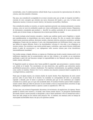normalizadas, como el condicionamiento cultural desde el que se proyectan las representaciones de todas las
ciencias, sean éstas naturales o humanas.
Hay pues, una contradicción acompañado de un temor creciente entre, por un lado, la irrupción inevitable y
creciente de unos conceptos que articulan una nueva elocuencia del mundo y, por otro, la forma como
disponemos nuestras vivencias en nuestro interior y las hacemos reconocibles y familiares.
Esta contradicción produce en nosotros, en nuestra experiencia personal, una amenaza permanente a nuestras
certezas, como un vacío de certidumbre cuando nos vemos confrontados con nosotros mismos. Disponemos
de instrumentos conceptuales para producir y describir los cambios acelerados de la nueva presencia del
mundo, pero al mismo tiempo, no disponemos de un interior para habitar ese mundo.
En nuestra noología actual tenemos conceptos y muchos que cambian nuestro acervo lingüístico y mental,
pero paradójicamente no desarrollamos una nueva manera de pensar. Por ello, en nuestra vida cotidiana
improvisamos posiciones políticas, decisiones sociales, relaciones afectivas, proyectos económicos, actitudes
pedagógicas; Cuanto más nos amenaza el vacío, más intransigentemente nos fortificamos frente a esas cosas
que hablan de manera diferente; frente a las incertidumbres volvemos la vista atrás y nos refugiamos en
nosotros mismos. Nos resistimos a que nuestra actitud segura y satisfecha, a que nuestro discurso estabilizado
pierda el poder de convencernos y nos repleguemos sobre nosotros mismos para evitar descubrirnos
interminablemente inacabados3
.
Este residuo amargo, crispado, doloroso, se expresa en el fatalismo que invade a nuestro sistema social y en la
indiferencia impotente ante los acontecimientos cada vez más violentos y sin sentido; en ese mecanismo
purificador a partir del cual buscamos siempre la responsabilidad en otro llámesele como quiera: demente,
estado, sistema, subversión...
El diagnóstico puede ser entonces claro: hemos perdido la capacidad para proyectarnos a nosotros mismos
con sentido en el mundo. Nos encontramos con unos desniveles, unos quiebres, que entrecortan nuestra
posibilidad de proyección y entonces claudicamos. Nos repetimos insistentemente, nos quedamos atrapados
como corcho en remolino. ENRIQUE GIL CALVO, sintetiza esta situación existencial desde la amplitud de la
sociología histórica, cuando dice:
Hasta aquí, de alguna manera, nos creíamos dueños de nuestro destino. Pues disponíamos de cierto control
previsor sobre el curso futuro de la historia: los resultados no correspondían del todo a lo proyectado,
esperado o deseado, pero al menos se parecían lo suficiente para que no nos sintiéramos por completo
excluidos de su autoría, que es lo que está sucediendo ahora. El acontecer histórico parece haber escapado a
nuestro control, dado que todos los procesos en curso tienden a torcer su trayectoria hasta convertirse en algo
desfigurado y completamente distinto u opuesto a cuanto se esperaba (GIL 1995: 12).
Vivimos pues, una existencia fragmentada, discontinua, de torcimientos, de angulaciones, de rupturas. Hemos
perdido la simetría entre nosotros y el mundo, entre nuestro mundo interior y la percepción transformadora
del mundo exterior; nuestro presente es desajustado y ante el futuro preferimos volver la mirada hacia atrás o
hacia otro lado, porque no nos solicita como proyecto. Por el contrario, nos amenaza como un manojo de
encrucijadas incontrolables hacía a las que ya no queremos caminar.
---------------
 