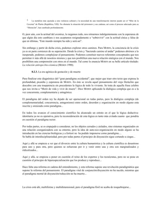 3 La metáfora más ajustada a esta violencia cultural y la necesidad de una transformación interior puede ser el “Mito de la
Caverna” de Platón (República, VIII). No obstante la situación del prisionero y sus cadenas, así como el proceso adecuado para su
“liberación”, han cambiado profundamente.
O, peor aún, con la actitud del avestruz, lo negamos todo, nos retraemos indulgentemente con la esperanza de
que algún día esto cambiara o nos aceptamos resignadamente a “sobrevivir” con la actitud cínica y falsa de
que en últimas, “Este mundo siempre ha sido y será así”.
Sin embargo y partir de dicha crisis, podemos explorar otros caminos. Para MORIN, la conciencia de la crisis
ya es en parte comienzo de su superación. Desde la crisis y “haciendo camino al andar” podemos abrirnos a lo
inesperado, podemos complejizar el pensamiento. Podemos constituir nuevos referentes conceptuales que nos
permitan ir más allá de nosotros mismos y que nos posibiliten una nueva relación sinérgica con el mundo. Nos
posibiliten una comprensión con otros en el mundo. Tal como lo enuncia MORIN en su bello artículo titulado:
La relación antropo-bio-cósmica (MORIN 1990).
8.2.3. La era agónica de gestación y de muerte
Para finalizar este diagnóstico del “gran paradigma occidental”, que mejor que traer otro texto que expresa la
profundidad, picardía y esperanza de MORIN. En éste se revela aquel pensamiento del viejo Heráclito que
descubre con una trasparencia sin precedentes la lógica de todo lo viviente. Se trata de aquella frase celebre
que nos invita a “Morir de vida y vivir de muere”. Dice MORIN aplicando la dialógica compleja que es a la
vez concurrente, complementaria y antagónica:
El paradigma del orden rey ha dejado de ser operacional en todas partes, pero la dialógica compleja (de
complementariedad, concurrencia, antagonismo) entre orden, desorden y organización en modo alguno esta
inscrita y enraizada como paradigma...
En todos los avances el conocimiento científico ha alcanzado un estrato en el que la lógica deductiva-
identitaria ya no es operativa, pero la reconsideración de esta lógica es tanto más evitada cuanto que pondría
en cuestión el paradigma rector.
Por todas partes, se es empujado a considerar, no los objetos cerrados y aislados, sino sistemas organizados en
una relación coorganizadora con su entorno, pero la idea de auto-eco-organización en modo alguno se ha
introducido en las ciencias biológicas y a fortiori no ha podido imponerse como paradigma....
Se habla de interdisciplinariedad, pero por todas partes el principio de disyunción sigue cortando a ciegas...
Aquí y allá se empieza a ver que el divorcio entre la cultura humanística y la cultura científica es desastroso
para uno y para otra, pero quienes se esfuerzan por ir y venir entre una y otra son marginalizados y
ridiculizados...
Aquí y allá, se empieza a poner en cuestión el reino de los expertos y los tecnócratas, pero no se pone en
cuestión el principio de hiperespecialización que los produce y reproduce...
Hace falta una reforma en cadena del entendimiento, y esta reforma supone una revolución paradigmática que
supone la reforma del pensamiento. El paradigma vital de conjunción/disyunción no ha nacido, mientras que
el paradigma mortal de disyunción/reducción no ha muerto...
La crisis está ahí, multiforme y multidimensional, pero el paradigma fósil no acaba de resquebrajarse...
 